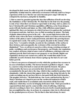 developed in their room. In order to getrid of worldly mindedness,
spirituality of mind must be cultivated; covetousnesswill only yield to a larger
experience of the Love that for our sakesbecame poor:angerwill only be
extirpated by meekness,and pride by humility.
3. But we must be guarded againstthe idea that affliction of itself can develop
the fruitfulness of the Christian life. We find that in the fruit tree the pruning
is only of use when there are latent or open buds to develop. And so, unless we
have Christian life and Christian capabilities, affliction, so far from doing us
good, will only harden and injure us. But, while affliction cannot impart
spiritual life, there are instances in which God uses it to quicken the soul dead
in trespassesand sins. And here, too, we find an analogyin nature. The buds
of plants almostalways grow in the axil — the vacant angle betweenthe leaf
and the stem, where the hard, resisting bark which everywhere else invests the
surface of the plant, is more easilypenetrated, and allows the growing tissues
to expand more easily. The axil is, so to speak, the joint in the armour of the
stem. Now, "a wound is virtually an axil, for the continuity of the surface is
there broken, and consequently, the resistance ofthe external investiture
diminished." Now, we all invest ourselves with a strong, resisting envelope of
pride, worldliness and carelessness. Ourproperty, our friends, our reputation,
our comfort, all form a kind of outer crust of selfishness,whichprevents our
spiritual growth. But God removes our property or our friends, blights our
reputation, destroys our carnal ease,and by the wound thus made in our
selfishlife an axil is formed, from whence springs up the bud of a new and
holier growth.
4. There is one process ofunusual severity which the gardenerhas recourse to
in cases ofobstinate sterility. The barren branch is girdled or ringed — that
is, a narrow strip of its bark is removed all round the branch. The juices
elaboratedby the leaves are arrestedin their downward course, and
accumulatedin the part above the ring, which is thus enabled to produce fruit
abundantly; while the shoots that appear below the ring, being fed only by the
crude ascending sap, do not bear flowers, but push forth into leafy branches.
The prophet Joelsays, "He hath laid my vine waste, and barked my fig tree."
Many Christians are ringed to prevent the earthward tendencies oftheir
souls, and enable them to accumulate and concentrate all the heavenly
influences which they receive in bringing forth more fruit. Their present life is
separatedfrom their pastby some terrible crisis of suffering, which has
altered everything to their view, which has been in itself a transformation, and
has accomplishedin a day, in an hour, in a moment, what else is effectedonly
by the gradual process ofyears. The lot that is thus halved may be more
 