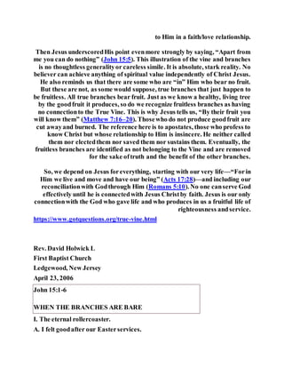 to Him in a faith/love relationship.
Then Jesus underscoredHis point evenmore strongly by saying, “Apart from
me you can do nothing” (John 15:5). This illustration of the vine and branches
is no thoughtless generalityor careless simile. It is absolute, stark reality. No
believer can achieve anything of spiritual value independently of Christ Jesus.
He also reminds us that there are some who are “in” Him who bear no fruit.
But these are not, as some would suppose, true branches that just happen to
be fruitless. All true branches bear fruit. Just as we know a healthy, living tree
by the goodfruit it produces, so do we recognize fruitless branches as having
no connectionto the True Vine. This is why Jesus tells us, “By their fruit you
will know them” (Matthew 7:16–20). Thosewho do not produce goodfruit are
cut awayand burned. The reference here is to apostates, those who profess to
know Christ but whose relationship to Him is insincere. He neither called
them nor electedthem nor saved them nor sustains them. Eventually, the
fruitless branches are identified as not belonging to the Vine and are removed
for the sake oftruth and the benefit of the other branches.
So, we depend on Jesus foreverything, starting with our very life—“Forin
Him we live and move and have our being” (Acts 17:28)—and including our
reconciliationwith Godthrough Him (Romans 5:10). No one canserve God
effectively until he is connectedwith Jesus Christby faith. Jesus is our only
connectionwith the God who gave life and who produces in us a fruitful life of
righteousness andservice.
https://www.gotquestions.org/true-vine.html
Rev. David Holwick L
First Baptist Church
Ledgewood, New Jersey
April 23, 2006
John 15:1-6
WHEN THE BRANCHES ARE BARE
I. The eternal rollercoaster.
A. I felt goodafter our Easterservices.
 