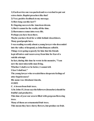 1) Eachservice one was packedand we even had to put out
extra chairs. Baptist preachers like that!
2) Very positive feedback to my message.
3) How long can this last??
B. Ongoing successis the American dream.
1) But it cannot be the reality all the time.
2) Barrenness comes into every life.
Perhaps you have been there.
Maybe you have lived for a while behind closeddoors.
Many goodpeople have.
I was reading recently about a young lawyer who descended
into the valley of despond, as John Bunyan calledit.
Things were going so poorly for him that his friends
kept all knives and razors awayfrom him for fearof a
suicide attempt.
In fact, during this time he wrote in his memoirs, "I am
now the most miserable man living.
Whether I shall ever be better, I cannot tell.
I fear I shall not."
The young lawyer who revealedthese desperate feelings of
utter hopelessness?
His name was Abraham Lincoln.
#12852
C. A lessonfrom fruit trees.
1) In John 15, Jesus says his followers (branches)should be
fruitful and productive.
This time of year our area is filled with gorgeousflowering
trees.
Many of them are ornamental fruit trees.
This means they have showy flowers, but produce no fruit.
 