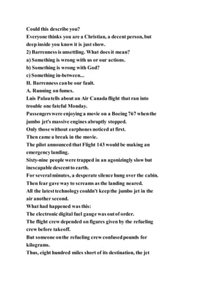 Could this describe you?
Everyone thinks you are a Christian, a decent person, but
deep inside you know it is just show.
2) Barrenness is unsettling. What does it mean?
a) Something is wrong with us or our actions.
b) Something is wrong with God?
c) Something in-between...
II. Barrenness canbe our fault.
A. Running on fumes.
Luis Palautells about an Air Canada flight that ran into
trouble one fateful Monday.
Passengerswere enjoying a movie on a Boeing 767 whenthe
jumbo jet's massive engines abruptly stopped.
Only those without earphones noticed at first.
Then came a break in the movie.
The pilot announced that Flight 143 would be making an
emergencylanding.
Sixty-nine people were trapped in an agonizingly slow but
inescapable descentto earth.
For severalminutes, a desperate silence hung over the cabin.
Then fear gave way to screams as the landing neared.
All the latesttechnologycouldn't keepthe jumbo jet in the
air another second.
What had happened was this:
The electronic digital fuel gauge was outof order.
The flight crew depended on figures given by the refueling
crew before takeoff.
But someone onthe refueling crew confusedpounds for
kilograms.
Thus, eight hundred miles short of its destination, the jet
 