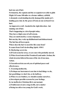 had run out of fuel.
Fortunately, the captain and the co-captainwere able to glide
Flight 143 some 100 miles to a former military airfield.
A dramatic crash-landing heavily damagedthe jumbo jet's
landing gear, but, by the grace ofGod, no one on board was
hurt.
An impressive craft - headed in the right direction - but
running out of fuel.
That's happening to a lot of people today.
They have a high sense of self-esteem.
They are motivated by a sense ofpurpose.
But one day they wake up disillusioned and disheartened.
The fuel has all been spent.
Where does the fuel we need for life come from?
It comes from God's in-dwelling Spirit. #3011
B. Harboring secretsin.
1) If God seems far away, we are ones who probably moved.
2) When Israelentered the Promised Land under Joshua, the
whole invasion faltered because ofthe sin of one man,
Achan.
3) Unconfessedsin can rob you of spiritual peace and
effectiveness.
C. Excusing mediocrity.
1) Perhaps our barrenness is not due to bad things we do,
but goodthings we don't do, or do halfway.
2) When we are fruitless, we should examine ourselves.
a) Investigate possible reasons foryour feelings.
b) An ineffective Christian life is not normal.
c) Fruitlessness is not a stage in life, not a matter
of being too old or too young for God's work.
 