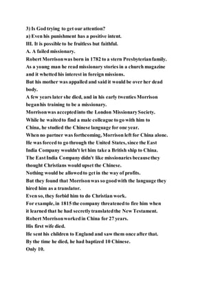 3) Is God trying to get our attention?
a) Even his punishment has a positive intent.
III. It is possible to be fruitless but faithful.
A. A failed missionary.
Robert Morrisonwas born in 1782 to a stern Presbyterianfamily.
As a young man he read missionary stories in a church magazine
and it whetted his interest in foreign missions.
But his mother was appalled and said it would be over her dead
body.
A few years later she died, and in his early twenties Morrison
beganhis training to be a missionary.
Morrisonwas acceptedinto the London MissionarySociety.
While he waitedto find a male colleague to go with him to
China, he studied the Chinese language for one year.
When no partner was forthcoming, Morrison left for China alone.
He was forced to go through the United States, since the East
India Company wouldn't let him take a British ship to China.
The EastIndia Company didn't like missionaries becausethey
thought Christians would upset the Chinese.
Nothing would be allowedto getin the way of profits.
But they found that Morrisonwas so goodwith the language they
hired him as a translator.
Even so, they forbid him to do Christian work.
For example, in 1815 the company threatenedto fire him when
it learned that he had secretlytranslatedthe New Testament.
Robert Morrisonworkedin China for 27 years.
His first wife died.
He sent his children to England and saw them once after that.
By the time he died, he had baptized 10 Chinese.
Only 10.
 
