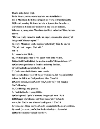 That's not a lot of fruit.
To be honest, many would see him as a total failure.
But if Morrisondied discouraged, his work of translating the
Bible and making dictionaries laid a foundation for others.
Christians in China now number in the tens of millions.
When as a young man Morrisonhad first sailedto China, he was
asked,
"Do you really expectto make an impression on the idolatry of
the greatChinese empire?"
In reply, Morrison spoke more prophetically than he knew:
"No, sir, but I expect God will."
#4010
B. Losers in the Bible.
1) Jeremiah preachedfor 41 years with little results.
2) God told Ezekielthat the nation wouldn't listen to him. 3:7
a) God even predicted a fruitless ministry for him.
b) Yet Ezekielwas faithful to God.
C. God values faithfulness over results.
1) Moses hadsuccess withwaterfrom rock, but was unfaithful
in how he did it, so God punished him. Num 20
2) God's person, doing God's will, God's way, will receive
God's blessing.
IV. God brings the growth.
A. Fruit is God's responsibility.
1) God opened Lydia's heart to the gospel. Acts 16:14
2) Different Christians contribute separatelyto God's
work, but God is one who makes it grow. 1 Cor 3:6
B. Outcomes hinge more on God's sovereigntythan our abilities.
1) Jonah (very successful, but bad attitude) vs. Jeremiah.
2) Don't compare yourself to others.
 
