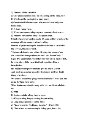 3) Paradoxof the situation.
a) Our preoccupationmust be on abiding in the Vine. 15:4
b) We should be motivated to pray more.
c) Greaterfruitfulness comes when we acknowledgeour
limitations.
C. A long-range view.
1) We cannotaccuratelygauge our current effectiveness.
a) Pastor's curse saves a boy - 85 years later.
Charles Spurgeonwrote about a 15-year-oldboy who heard a
messagewith an unconventional ending.
Instead of pronouncing the usual benediction at the end of
the service, the pastor said,
"How can I dismiss you with a blessing, for many of you
are cursedbecause you love not the Lord Jesus Christ."
Eight-five years later, when that boy was an old man of 100,
he remembered the curse that had substituted for a
benediction.
His recollectionspurred him to give his life to Christ.
And he demonstrated a positive testimony until his death
three years later.
We cannotaccuratelygauge the fruitfulness of what you are
doing for God right now.
What looks unproductive may yield eternal dividends later
on.
#30945
b) Seeds cantake a long time to grow.
1> Keep sowing, keepwatering, keepwaiting.
2) Long-range promises in the Bible.
a) "Your work for God is not in vain." 1 Cor 15:58
b) "Let us not become wearyin doing good, for at the
 