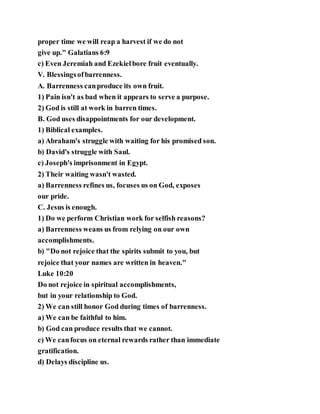 proper time we will reap a harvest if we do not
give up." Galatians 6:9
c) Even Jeremiah and Ezekielbore fruit eventually.
V. Blessingsofbarrenness.
A. Barrenness canproduce its own fruit.
1) Pain isn't as bad when it appears to serve a purpose.
2) God is still at work in barren times.
B. God uses disappointments for our development.
1) Biblical examples.
a) Abraham's struggle with waiting for his promised son.
b) David's struggle with Saul.
c) Joseph's imprisonment in Egypt.
2) Their waiting wasn't wasted.
a) Barrenness refines us, focuses us on God, exposes
our pride.
C. Jesus is enough.
1) Do we perform Christian work for selfish reasons?
a) Barrenness weans us from relying on our own
accomplishments.
b) "Do not rejoice that the spirits submit to you, but
rejoice that your names are written in heaven."
Luke 10:20
Do not rejoice in spiritual accomplishments,
but in your relationship to God.
2) We can still honor God during times of barrenness.
a) We can be faithful to him.
b) God can produce results that we cannot.
c) We canfocus on eternal rewards rather than immediate
gratification.
d) Delays discipline us.
 