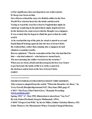 e) Our significance does not depend on our achievements.
D. Keep your focus on him.
Steve Brown relatedthe story of a British soldier in the First
World War who lost heart for the battle and deserted.
Trying to reachthe coastfora boat to England that night, he
ended up wandering in the pitch-black night, hopelesslylost.
In the darkness he came acrosswhathe thought was a signpost.
It was so dark that he began to climb the post so that he could
read it.
As he reachedthe top of the pole, he struck a match to see and
found himself looking squarely into the face of Jesus Christ.
He realized that, rather than running into a signpost, he had
climbed a roadside crucifix.
Brown explained, "Thenhe remembered the One who had died for
him -- who had endured -- who had never turned back.
The next morning the soldier was back in the trenches."
When you are tired, afraid and discouraged, the best way I know
to get back into the battle of life is to strike a match in
the darkness and to look on the face of Jesus Christ.
#10833
==========================================================
===============
SOURCES FOR ILLUSTRATIONS USED IN THIS SERMON:
This sermon is adapted from the article "When the Branches Are Bare," by
Terry Powell, DiscipleshipJournal #147, May/June 2005, page 47.
# 3011 "The PeaceThatChrist Gives," Dynamic Preaching
(www.sermons.com),
Spring 1992 "A", May1992. Illustration is takenfrom "SayYes!"
By Luis Palau (Portland, Oregon:Multnomah, 1991).
# 4010 "IExpect God Will," by Kevin Miller, Online Christian History, #52:
Gritty Pioneers:Six Missionaries Whose TenacityChangedMissions,
 