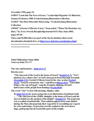 November 1996, page 34.
#10833"Look Into The Face ofJesus," LeadershipMagazine:To Illustrate,
January/February 1989. Fredericksburg Illustration Collection.
#12852"The MostMiserable ManLiving," Fredericksburg Illustration
Collection.
#30945"APastor's Effective Curse," from article "When The Branches Are
Bare," by Terry Powell, DiscipleshipJournal#147;May-June 2005,
pages 49-50.
These and 30,000others are part of the Kerux database that can be
downloaded, absolutelyfree, at http://www.holwick.com/database.html
==========================================================
===============
Third Millennium Study Bible
Notes on John 15:1-17
The vine and branches - John 15:1-17
Barclaysays:
"The vineyard of the Lord is the house of Israel" (Isaiah5:1-7). "Yet I
planted you a choice vine" is God's messageto Israelthrough Jeremiah
(Jeremiah 2:21). Ezekiel15 likens Israelto the vine, as does Ezekiel
19:10. "Israelis a luxuriant vine," said Hosea (Hosea 10:1). "Thoudidst
bring a vine out of Egypt," sang the Psalmist, thinking of God's
deliverance of his people from bondage (Psalm 80:8).
The word "vine" is rich with meaning. Hughes adds:
In John 15:1-11 he used a grapevine as an illustration of spiritual truth.
. . . "The vineyard of the LORD Almighty is the house of Israel, and the
men of Judah are the gardens of his delight" (Isaiah5:7). The grapevine
was a symbol of national life. That emblem appearedon coins minted
during the Maccabeanperiod, their regard for it resembling our regard
for stars and stripes. So precious was the symbol to the Jews that a
huge, gold grapevine decoratedthe gates of the temple.
 