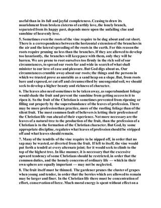 useful than in its full and joyful completeness.Ceasing to draw its
nourishment from broken cisterns of earthly love, the lonely branch,
separatedfrom its happy past, depends more upon the unfailing clue and
sunshine of heavenly love.
5. Sometimes eventhe roots of the vine require to be dug about and cut short.
There is a correspondencebetweenthe horizontal extensionof the branches in
the air and the lateral spreading of the roots in the earth. For this reasonthe
roots require pruning no less than the branches. If they are allowedto develop
too luxuriantly, the branches will keeppace with them, only they will be
barren. We are prone to root ourselves too firmly in the rich soil of our
circumstances, to spreadour roots far and wide in searchofwhat shall
minister to our love of ease and pleasure. But God digs about us. Our
circumstances crumble awayabout our roots;the things and the persons in
which we trusted prove as unstable as a sand heap on a slope. But, from roots
bare and exposed, or cut off and circumscribed by uncongenialsoil, we should
seek to develop a higher beauty and richness of character.
6. The leaves also need sometimes to be takenaway, as superabundant foliage
would shade the fruit and prevent the sunshine from getting accessto it to
ripen it. So the fruit of the Christian is sometimes prevented from ripening or
filling out properly by the superabundance of the leaves of profession. There
may be more professionthan practice, more of the rustling foliage than of the
silent fruit. The most common fault of believers is letting their professionof
the Christian life run ahead of their experience. Notmore necessaryare the
leaves of a natural tree to the production of the fruit, than the professionof a
Christian is to the formation of the Christian character. But God, by some
appropriate discipline, regulates what leaves ofprofessionshould be stripped
off and what leaves should remain.
7. Many of the tendrils of the vine require to be nipped off, in order that no
sap may be wasted, or diverted from the fruit. If left to itself, the vine would
put forth a tendril at every alternate joint; for it would seek to climb to the
top of the highest tree. In like manner, it is necessarythat the excessive
upward tendency of some Christians should he restricted, in order that the
common duties, and the homely concerns of ordinary life — which in their
own sphere are equally important — may not be neglected.
8. The fruit itself must be thinned. The gardener prunes the clusterof grapes
when young and tender, in order that the berries which are allowedto remain
may be larger and finer. In the Christian life there must be concentrationof
effort, conservationofforce. Much moral energy is spent without effecton a
 