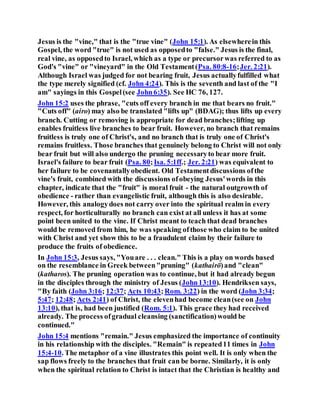 Jesus is the "vine," that is the "true vine" (John 15:1). As elsewherein this
Gospel, the word "true" is not used as opposedto "false." Jesus is the final,
real vine, as opposedto Israel, which as a type or precursorwas referred to as
God's "vine" or "vineyard" in the Old Testament(Psa. 80:8-16;Jer. 2:21).
Although Israel was judged for not bearing fruit, Jesus actuallyfulfilled what
the type merely signified (cf. John 4:24). This is the seventh and last of the "I
am" sayings in this Gospel(see John6:35). See HC 76, 127.
John 15:2 uses the phrase, "cuts off every branch in me that bears no fruit."
"Cuts off" (airo) may also be translated "lifts up" (BDAG); thus lifts up every
branch. Cutting or removing is appropriate for dead branches;lifting up
enables fruitless live branches to bear fruit. However, no branch that remains
fruitless is truly one of Christ's, and no branch that is truly one of Christ's
remains fruitless. Those branches that genuinely belong to Christ will not only
bear fruit but will also undergo the pruning necessaryto bear more fruit.
Israel's failure to bear fruit (Psa. 80;Isa. 5:1ff.; Jer. 2:21) was equivalent to
her failure to be covenantallyobedient. Old Testamentdiscussions ofthe
vine's fruit, combined with the discussions ofobeying Jesus'words in this
chapter, indicate that the "fruit" is moral fruit - the natural outgrowth of
obedience - rather than evangelistic fruit, although this is also desirable.
However, this analogydoes not carry over into the spiritual realm in every
respect, for horticulturally no branch can exist at all unless it has at some
point been united to the vine. If Christ meant to teach that dead branches
would be removed from him, he was speaking ofthose who claim to be united
with Christ and yet show this to be a fraudulent claim by their failure to
produce the fruits of obedience.
In John 15:3, Jesus says, "Youare . . . clean." This is a play on words based
on the resemblance in Greek between"pruning" (kathairō)and "clean"
(katharos). The pruning operation was to continue, but it had already begun
in the disciples through the ministry of Jesus (John13:10). Hendriksen says,
"By faith (John 3:16; 12:37; Acts 10:43;Rom. 3:22) in the word (John 3:34;
5:47; 12:48; Acts 2:41) of Christ, the elevenhad become clean(see on John
13:10), that is, had been justified (Rom. 5:1). This grace they had received
already. The process ofgradual cleansing (sanctification)would be
continued."
John 15:4 mentions "remain." Jesus emphasized the importance of continuity
in his relationship with the disciples. "Remain" is repeated11 times in John
15:4-10. The metaphor of a vine illustrates this point well. It is only when the
sap flows freely to the branches that fruit can be borne. Similarly, it is only
when the spiritual relation to Christ is intact that the Christian is healthy and
 