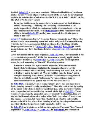 fruitful. John 15:5 is even more emphatic. This radicalinability of the sinner
makes the intervention of grace indispensable at the start, in the development
and for the culmination of salvation. See WCF 9.3;16.3;WLC 149;BC 14, 24;
HC 29, 64, 91. Borchertstates:
In moving to this verse the evangelistreturns to one of his basic themes,
that of "remaining," "abiding," or "dwelling" (meinatehere is the
aoristimperative), which he emphasized in the previous chapter. Just as
the Fatherabides/dwells in Jesus (John14:10) and the Paraclete would
abide in them (John 14:17), so they are commanded as his disciples to
abide in the Vine.
John 15:7 continues and says, "If anyone does not remain in me." Those who
do not remain show that they never had a vital unity with Christ (see below).
There is, therefore, no surprise if their destiny is describedhere with the
language ofdamnation (cf. Matt. 3:12; 25:41; Jude 1:7; Rev. 20:14). In this
context, Jesus may have had Judas Iscariot(cf. John 13:21-30)especiallyin
mind.
Jesus now moves into the area of prayer. John 15:7 says, "If you remain in me
. . . ask whateveryou wish." While this assurance primarily applies to the
elevenloyal disciples (see John14:13; cf. John 15:16), the meaning is that
when they ask according to "his will." Hendriksen states:
It stands to reasonthat a person who abides in Christ and in whose
heart Christ's utterances (including the precepts, of course)are in
complete control, will ask nothing that is contrary to Christ's will, for he
will always ask in the spirit of, "Notmy will but thine be done," and in
complete harmony with all that Christ has revealedconcerning himself
(that is, he will always ask "in his name"). Hence, it is not hard to
understand that such a personwill receive whateverhe asks.
In John 15:8 Jesus says, "This is to my Father's glory, that you bear much
fruit, showing yourselves to be my disciples." Thus, the evidence of the reality
of the union with Christ is the bearing of fruit (i.e., a life marked by victory
over temptation and by manifesting the fruit of the Spirit; Gal 5:22). These
works are in no waythe ground of our acceptanceby God; rather, they are
the inevitable result of our vital union with Christ (see below). They are not
the cause ofsalvation, but rather the effectof it, an effectso indissolubly
connectedwith it that where fruit bearing is lacking there is goodreasonto
question whether the personis really saved. See WCF 16.2.
In John 15:9 we begin to see a shift on the emphasis. The word "love" is used
eight times in John 15:9-13 (cf. John 13:1). In John 15:10, the connection
 