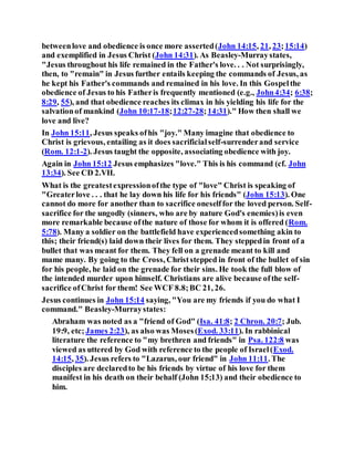 betweenlove and obedience is once more asserted(John 14:15, 21, 23;15:14)
and exemplified in Jesus Christ (John 14:31). As Beasley-Murraystates,
"Jesus throughout his life remained in the Father's love. . . Not surprisingly,
then, to "remain" in Jesus further entails keeping the commands of Jesus, as
he kept his Father's commands and remained in his love. In this Gospelthe
obedience of Jesus to his Fatheris frequently mentioned (e.g., John4:34; 6:38;
8:29, 55), and that obedience reaches its climax in his yielding his life for the
salvationof mankind (John 10:17-18;12:27-28;14:31)." How then shall we
love and live?
In John 15:11, Jesus speaks ofhis "joy." Many imagine that obedience to
Christ is grievous, entailing as it does sacrificialself-surrenderand service
(Rom. 12:1-2). Jesus taught the opposite, associating obedience with joy.
Again in John 15:12 Jesus emphasizes "love." This is his command (cf. John
13:34). See CD 2.VII.
What is the greatestexpressionofthe type of "love" Christ is speaking of
"Greaterlove . . . that he lay down his life for his friends" (John 15:13). One
cannot do more for another than to sacrifice oneselffor the loved person. Self-
sacrifice for the ungodly (sinners, who are by nature God's enemies)is even
more remarkable because ofthe nature of those for whom it is offered (Rom.
5:78). Many a soldier on the battlefield have experiencedsomething akin to
this; their friend(s) laid down their lives for them. They steppedin front of a
bullet that was meant for them. They fell on a grenade meant to kill and
mame many. By going to the Cross, Christstepped in front of the bullet of sin
for his people, he laid on the grenade for their sins. He took the full blow of
the intended murder upon himself. Christians are alive because ofthe self-
sacrifice ofChrist for them! See WCF 8.8;BC 21, 26.
Jesus continues in John 15:14 saying, "You are my friends if you do what I
command." Beasley-Murraystates:
Abraham was noted as a "friend of God" (Isa. 41:8; 2 Chron. 20:7; Jub.
19:9, etc; James 2:23), as also was Moses(Exod. 33:11). In rabbinical
literature the reference to "my brethren and friends" in Psa. 122:8 was
viewed as uttered by God with reference to the people of Israel(Exod.
14:15, 35). Jesus refers to "Lazarus, our friend" in John 11:11. The
disciples are declaredto be his friends by virtue of his love for them
manifest in his death on their behalf (John 15;13) and their obedience to
him.
 