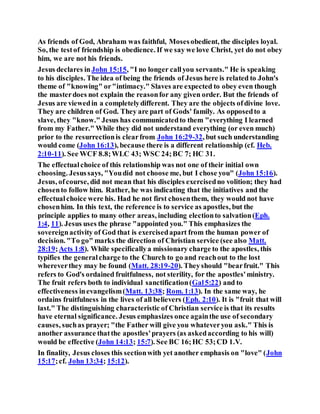 As friends of God, Abraham was faithful, Mosesobedient, the disciples loyal.
So, the testof friendship is obedience. If we say we love Christ, yet do not obey
him, we are not his friends.
Jesus declares inJohn 15:15, "I no longer callyou servants." He is speaking
to his disciples. The idea of being the friends of Jesus here is related to John's
theme of "knowing" or"intimacy." Slaves are expected to obey even though
the masterdoes not explain the reasonfor any given order. But the friends of
Jesus are viewedin a completelydifferent. They are the objects ofdivine love.
They are children of God. They are part of Gods' family. As opposedto a
slave, they "know." Jesus has communicatedto them "everything I learned
from my Father." While they did not understand everything (or even much)
prior to the resurrectionis clearfrom John 16:29-32, but such understanding
would come (John 16:13), because there is a different relationship (cf. Heb.
2:10-11). See WCF 8.8;WLC 43; WSC 24;BC 7; HC 31.
The effectualchoice of this relationship was not one of their initial own
choosing. Jesussays, "Youdid not choose me, but I chose you" (John 15:16).
Jesus, ofcourse, did not mean that his disciples exercisedno volition; they had
chosento follow him. Rather, he was indicating that the initiatives and the
effectualchoice were his. Had he not first chosenthem, they would not have
chosenhim. In this text, the reference is to service as apostles, but the
principle applies to many other areas, including electionto salvation(Eph.
1:4, 11). Jesus uses the phrase "appointed you." This emphasizes the
sovereignactivity of God that is exercisedapart from the human power of
decision. "To go" marks the direction of Christian service (see also Matt.
28:19;Acts 1:8). While specificallya missionary charge to the apostles, this
typifies the generalcharge to the Church to go and reachout to the lost
whereverthey may be found (Matt. 28:19-20). Theyshould "bearfruit." This
refers to God's ordained fruitfulness, not sterility, for the apostles'ministry.
The fruit refers both to individual sanctification(Gal5:22) and to
effectiveness inevangelism(Matt. 13:38; Rom. 1:13). In the same way, he
ordains fruitfulness in the lives of all believers (Eph. 2:10). It is "fruit that will
last." The distinguishing characteristic of Christian service is that its results
have eternal significance. Jesus emphasizes once againthe use of secondary
causes, suchas prayer; "the Father will give you whateveryou ask." This is
another assurance thatthe apostles'prayers (as askedaccording to his will)
would be effective (John 14:13; 15:7). See BC 16;HC 53;CD 1.V.
In finality, Jesus closes this sectionwith yet another emphasis on "love" (John
15:17;cf. John 13:34; 15:12).
 