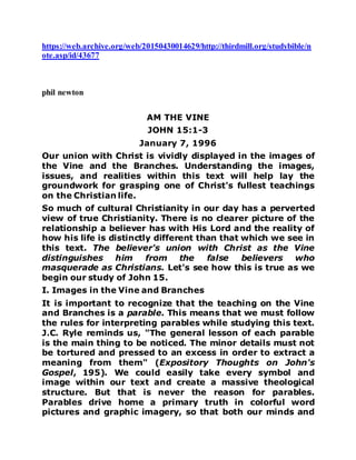 https://web.archive.org/web/20150430014629/http://thirdmill.org/studybible/n
ote.asp/id/43677
phil newton
AM THE VINE
JOHN 15:1-3
January 7, 1996
Our union with Christ is vividly displayed in the images of
the Vine and the Branches. Understanding the images,
issues, and realities within this text will help lay the
groundwork for grasping one of Christ's fullest teachings
on the Christian life.
So much of cultural Christianity in our day has a perverted
view of true Christianity. There is no clearer picture of the
relationship a believer has with His Lord and the reality of
how his life is distinctly different than that which we see in
this text. The believer's union with Christ as the Vine
distinguishes him from the false believers who
masquerade as Christians. Let's see how this is true as we
begin our study of John 15.
I. Images in the Vine and Branches
It is important to recognize that the teaching on the Vine
and Branches is a parable. This means that we must follow
the rules for interpreting parables while studying this text.
J.C. Ryle reminds us, "The general lesson of each parable
is the main thing to be noticed. The minor details must not
be tortured and pressed to an excess in order to extract a
meaning from them" (Expository Thoughts on John's
Gospel, 195). We could easily take every symbol and
image within our text and create a massive theological
structure. But that is never the reason for parables.
Parables drive home a primary truth in colorful word
pictures and graphic imagery, so that both our minds and
 