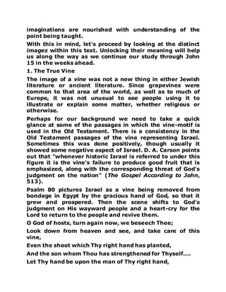 imaginations are nourished with understanding of the
point being taught.
With this in mind, let's proceed by looking at the distinct
images within this text. Unlocking their meaning will help
us along the way as we continue our study through John
15 in the weeks ahead.
1. The True Vine
The image of a vine was not a new thing in either Jewish
literature or ancient literature. Since grapevines were
common to that area of the world, as well as to much of
Europe, it was not unusual to see people using it to
illustrate or explain some matter, whether religious or
otherwise.
Perhaps for our background we need to take a quick
glance at some of the passages in which the vine-motif is
used in the Old Testament. There is a consistency in the
Old Testament passages of the vine representing Israel.
Sometimes this was done positively, though usually it
showed some negative aspect of Israel. D. A. Carson points
out that "whenever historic Israel is referred to under this
figure it is the vine's failure to produce good fruit that is
emphasized, along with the corresponding threat of God's
judgment on the nation" (The Gospel According to John,
513).
Psalm 80 pictures Israel as a vine being removed from
bondage in Egypt by the gracious hand of God, so that it
grew and prospered. Then the scene shifts to God's
judgment on His wayward people and a heart-cry for the
Lord to return to the people and revive them.
O God of hosts, turn again now, we beseech Thee;
Look down from heaven and see, and take care of this
vine,
Even the shoot which Thy right hand has planted,
And the son whom Thou has strengthened for Thyself....
Let Thy hand be upon the man of Thy right hand,
 