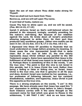Upon the son of man whom Thou didst make strong for
Thyself.
Then we shall not turn back from Thee;
Revive us, and we will call upon Thy name.
O Lord God of hosts, restore us;
Cause Thy face to shine upon us, and we will be saved.
(Psa. 80:14-15, 17-19)
Isaiah 5 pictures Israel as God's well-beloved whom He
planted in His vineyard, lovingly, carefully providing for
the nation's well-being. But because of her rebellion
against the Lord, He broke down all Israel's protection
allowing judgment to strike them. On their part they
produced only worthless grapes. (Other vine-motifs can be
seen in Jer. 22:21; Eze. 15:1-8, 17:1-21; Hos. 10:1-2).
I digressed into these OT parables to illustrate that we
must understand an image before pressing its meaning. In
those cases the vine represented Israel--that is quite
clear. But in our text of John 15, the vine clearly
represents Jesus Christ without any parallel to the Old
Testament usage's. Some have speculated that Jesus is the
fulfillment of all that Israel was meant to be and indeed He
is. Perhaps there is something of this in the words, "I am
the true vine." The point is that the vine is not Israel in
this parable, but it is Jesus Christ the Lord. Rather than
being a fading or false or failing vine, as Israel, Jesus
Christ is the true vine, one that is genuine in all He says
and does. Ancient Israel was marked by her apostasy, i.e.,
her profession of following Jehovah, but her constant
disobedience, rebellion, and hypocrisy. Jesus Christ is just
the opposite as the true vine.
There is a strong emphasis on the words, "I am" in this
passage. We have already seen that Jesus has used this "I
am" expression in striking ways before in John's Gospel.
Each instance carries with it the same thought as the
covenant name for God which was given to Moses in the
wilderness, "I AM THAT I AM." And so we have Jesus
 