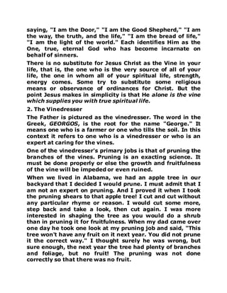 saying, "I am the Door," "I am the Good Shepherd," "I am
the way, the truth, and the life," "I am the bread of life,"
"I am the light of the world." Each identifies Him as the
One, true, eternal God who has become incarnate on
behalf of sinners.
There is no substitute for Jesus Christ as the Vine in your
life, that is, the one who is the very source of all of your
life, the one in whom all of your spiritual life, strength,
energy comes. Some try to substitute some religious
means or observance of ordinances for Christ. But the
point Jesus makes in simplicity is that He alone is the vine
which supplies you with true spiritual life.
2. The Vinedresser
The Father is pictured as the vinedresser. The word in the
Greek, GEORGOS, is the root for the name "George." It
means one who is a farmer or one who tills the soil. In this
context it refers to one who is a vinedresser or who is an
expert at caring for the vines.
One of the vinedresser's primary jobs is that of pruning the
branches of the vines. Pruning is an exacting science. It
must be done properly or else the growth and fruitfulness
of the vine will be impeded or even ruined.
When we lived in Alabama, we had an apple tree in our
backyard that I decided I would prune. I must admit that I
am not an expert on pruning. And I proved it when I took
the pruning shears to that apple tree! I cut and cut without
any particular rhyme or reason. I would cut some more,
step back and take a look, then cut again. I was more
interested in shaping the tree as you would do a shrub
than in pruning it for fruitfulness. When my dad came over
one day he took one look at my pruning job and said, "This
tree won't have any fruit on it next year. You did not prune
it the correct way." I thought surely he was wrong, but
sure enough, the next year the tree had plenty of branches
and foliage, but no fruit! The pruning was not done
correctly so that there was no fruit.
 