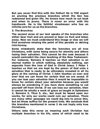 But you never find this with the Father! He is THE expert
on pruning the precious branches which His Son has
redeemed and given life. He knows how much to cut back
and when to prune. There is never an error with His
handiwork. He is the faithful vinedresser who has an
infinite care for us as the branches.
3. The Branches
The second verse of our text speaks of the branches who
either bear fruit and are pruned or bear no fruit and taken
away. Now we must understand this image or else we will
find ourselves missing the point of this parable or delving
into heresy.
Some mistakenly state that the branches are all true
Christians, with some being secure for eternity and others
losing their salvation. This cannot be the case because it
would contradict the clear teaching of the New Testament.
For instance, Romans 8 teaches us that salvation is an
eternal matter in which nothing, absolutely nothing, can
separate from the love of God in Christ Jesus. I Peter 1
teaches us that we are kept by the power of God unto a
salvation that is ready to be ultimately revealed in all its
glory at the coming of Christ. I John teaches us over and
over that we can know for certain that we are saved. If
you can lose your salvation then it would be impossible to
know for certain about your salvation because you would
always be wondering if you have done something to cut
yourself off from Christ. If we can lose our salvation, then
it cannot be wholly a work of grace as taught in Ephesians
2, Romans 3, Titus 3, etc., but must be based upon our
works, for only our works could ruin our salvation. There
are many other passages we could dig into to prove this,
but let these suffice for the present time. We conclude that
the branches mentioned in verse 2 do not imply only true
Christians.
Others take this verse as meaning each Christian has
multiple branches in his life, some of which need to be
 