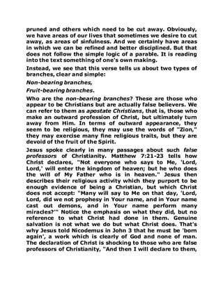 pruned and others which need to be cut away. Obviously,
we have areas of our lives that sometimes we desire to cut
away, as areas of sinfulness. And we certainly have areas
in which we can be refined and better disciplined. But that
does not follow the simple logic of a parable. It is reading
into the text something of one's own making.
Instead, we see that this verse tells us about two types of
branches, clear and simple:
Non-bearing branches,
Fruit-bearing branches.
Who are the non-bearing branches? These are those who
appear to be Christians but are actually false believers. We
can refer to them as apostate Christians, that is, those who
make an outward profession of Christ, but ultimately turn
away from Him. In terms of outward appearance, they
seem to be religious, they may use the words of "Zion,"
they may exercise many fine religious traits, but they are
devoid of the fruit of the Spirit.
Jesus spoke clearly in many passages about such false
professors of Christianity. Matthew 7:21-23 tells how
Christ declares, "Not everyone who says to Me, 'Lord,
Lord,' will enter the kingdom of heaven; but he who does
the will of My Father who is in heaven." Jesus then
describes their religious activity which they purport to be
enough evidence of being a Christian, but which Christ
does not accept: "Many will say to Me on that day, 'Lord,
Lord, did we not prophesy in Your name, and in Your name
cast out demons, and in Your name perform many
miracles?'" Notice the emphasis on what they did, but no
reference to what Christ had done in them. Genuine
salvation is not what we do but what Christ does. That's
why Jesus told Nicodemus in John 3 that he must be 'born
again', a work which is clearly of God and none of man.
The declaration of Christ is shocking to those who are false
professors of Christianity, "And then I will declare to them,
 