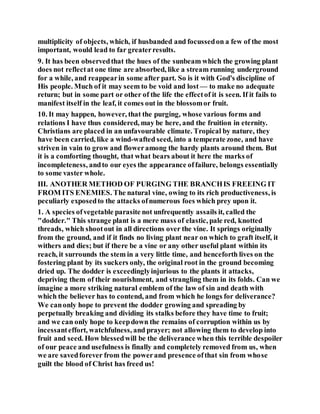 multiplicity of objects, which, if husbanded and focussedon a few of the most
important, would lead to far greaterresults.
9. It has been observedthat the hues of the sunbeam which the growing plant
does not reflectat one time are absorbed, like a stream running underground
for a while, and reappearin some after part. So is it with God's discipline of
His people. Much of it may seem to be void and lost — to make no adequate
return; but in some part or other of the life the effectof it is seen. If it fails to
manifest itself in the leaf, it comes out in the blossomor fruit.
10. It may happen, however, that the purging, whose various forms and
relations I have thus considered, may be here, and the fruition in eternity.
Christians are placed in an unfavourable climate. Tropical by nature, they
have been carried, like a wind-wafted seed, into a temperate zone, and have
striven in vain to grow and floweramong the hardy plants around them. But
it is a comforting thought, that what bears about it here the marks of
incompleteness, andto our eyes the appearance offailure, belongs essentially
to some vaster whole.
III. ANOTHER METHOD OF PURGING THE BRANCHIS FREEING IT
FROM ITS ENEMIES. The natural vine, owing to its rich productiveness, is
peculiarly exposedto the attacks ofnumerous foes which prey upon it.
1. A species ofvegetable parasite not unfrequently assails it, called the
"dodder." This strange plant is a mere mass of elastic, pale red, knotted
threads, which shootout in all directions over the vine. It springs originally
from the ground, and if it finds no living plant near on which to graft itself, it
withers and dies; but if there be a vine or any other useful plant within its
reach, it surrounds the stem in a very little time, and henceforth lives on the
fostering plant by its suckers only, the original root in the ground becoming
dried up. The dodder is exceedinglyinjurious to the plants it attacks,
depriving them of their nourishment, and strangling them in its folds. Can we
imagine a more striking natural emblem of the law of sin and death with
which the believer has to contend, and from which he longs for deliverance?
We canonly hope to prevent the dodder growing and spreading by
perpetually breaking and dividing its stalks before they have time to fruit;
and we can only hope to keepdown the remains of corruption within us by
incessanteffort, watchfulness, and prayer; not allowing them to develop into
fruit and seed. How blessedwill be the deliverance when this terrible despoiler
of our peace and usefulness is finally and completely removed from us, when
we are savedforever from the powerand presence ofthat sin from whose
guilt the blood of Christ has freed us!
 