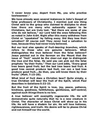 'I never knew you; depart from Me, you who practice
lawlessness'."
We have already seen several instances in John's Gospel of
false professors of Christianity. I mention just one thing
Christ said to the group who claimed to disciples to show
how there are many who outwardly appear to be
Christians, but are truly lost. "But there are some of you
who do not believe," our Lord told the ones following Him
as noted in John 6:64. Right after this many withdrew from
Christ or "apostated" by falling away. Did they lose their
salvation? Of course not! They never had a salvation to
lose, because they had never truly believed.
But our text also speaks of fruit-bearing branches, which
refers to those who are genuine believers. What
distinguishes the true believer from the false believer?
Jesus pointed out in the Sermon on the Mount that the
issue of "fruit" would be the clear-cut sign to distinguish
the true and the false. He said you can pick out the false
prophets "by their fruits." Then our Lord adds, "Every good
tree bears good fruit; but the bad tree bears bad fruit. A
good tree cannot produce bad fruit, nor can a bad tree
produce good fruit....So then, you will know them by their
fruits" (Matt. 7:15-20).
What kind of fruit does a Christian bear? Quite simply, a
true Christian will bear the fruit of the Spirit, which Paul
describes in Galatians 5:22-23.
But the fruit of the Spirit is love, joy, peace, patience,
kindness, goodness, faithfulness, gentleness, self-control;
against such things there is no law.
A true believer will exemplify regenerate life. He will
demonstrate quite naturally that he is a new creature in
Christ. The character of Jesus Christ will show up in his
life. He will have a disdain for sin. He will love holiness,
righteousness, and truth. His desire will be to please Christ
and not himself nor the world.
 