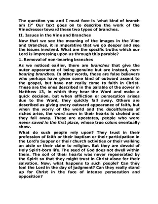 The question you and I must face is 'what kind of branch
am I?' Our text goes on to describe the work of the
Vinedresser toward these two types of branches.
II. Issues in the Vine and Branches
Now that we see the meaning of the images in the Vine
and Branches, it is imperative that we go deeper and see
the issues involved. What are the specific truths which our
Lord is impressing upon us through this parable?
1. Removal of non-bearing branches
As we noticed earlier, there are branches that give the
outer appearance of being genuine but are instead, non-
bearing branches. In other words, these are false believers
who perhaps have given some kind of outward assent to
the gospel, but have not really come to faith in Christ.
These are the ones described in the parable of the sower in
Matthew 13, in which they hear the Word and make a
quick decision, but when affliction or persecution arises
due to the Word, they quickly fall away. Others are
described as giving every outward appearance of faith, but
when the worry of the world and the deceitfulness of
riches arise, the word sown in their hearts is choked and
they fall away. These are apostates, people who were
never saved in the first place, whose true colors eventually
show.
What do such people rely upon? They trust in their
profession of faith or their baptism or their participation in
the Lord's Supper or their church activities or their walking
an aisle or their claim to religion. But they are devoid of
Holy Spirit-born life. The seed of God does not dwell within
them. The soil of their hearts was never regenerated by
the Spirit so that they might trust in Christ alone for their
salvation. Now, what happens to such people? Can they
fool the Lord in the day of judgment? Can they really stand
up for Christ in the face of intense persecution and
opposition?
 