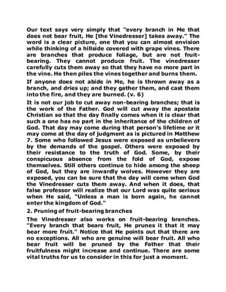 Our text says very simply that "every branch in Me that
does not bear fruit, He [the Vinedresser] takes away." The
word is a clear picture, one that you can almost envision
while thinking of a hillside covered with grape vines. There
are branches that produce foliage, but are not fruit-
bearing. They cannot produce fruit. The vinedresser
carefully cuts them away so that they have no more part in
the vine. He then piles the vines together and burns them.
If anyone does not abide in Me, he is thrown away as a
branch, and dries up; and they gather them, and cast them
into the fire, and they are burned. (v. 6)
It is not our job to cut away non-bearing branches; that is
the work of the Father. God will cut away the apostate
Christian so that the day finally comes when it is clear that
such a one has no part in the inheritance of the children of
God. That day may come during that person's lifetime or it
may come at the day of judgment as is pictured in Matthew
7. Some who followed Jesus were exposed as unbelievers
by the demands of the gospel. Others were exposed by
their resistance to the truth of God. Some, by their
conspicuous absence from the fold of God, expose
themselves. Still others continue to hide among the sheep
of God, but they are inwardly wolves. However they are
exposed, you can be sure that the day will come when God
the Vinedresser cuts them away. And when it does, that
false professor will realize that our Lord was quite serious
when He said, "Unless a man is born again, he cannot
enter the kingdom of God."
2. Pruning of fruit-bearing branches
The Vinedresser also works on fruit-bearing branches.
"Every branch that bears fruit, He prunes it that it may
bear more fruit." Notice that He points out that there are
no exceptions. All who are genuine will bear fruit. All who
bear fruit will be pruned by the Father that their
fruitfulness might increase and continue. There are some
vital truths for us to consider in this for just a moment.
 