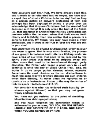 True believers will bear fruit. We have already seen this,
but it needs to be reiterated lest we forget. We have such
a vapid idea of what a Christian is in our day! Just as long
as a person makes an outward profession of faith and
perhaps has been baptized or joined a church then we
acknowledge that they are Christians. But the Word of God
does not such thing! It is only when the fruit of the Spirit,
i.e., that character of Christ which the Holy Spirit alone can
produce within the believer, when that fruit comes forth
clearly and faithfully, then you realize that a person is a
genuine believer. My friend, you may have made a lively
profession, but if there is no fruit in your life you are still
in your sins!
True believers will be pruned or disciplined. Every believer
has room to grow. That is why sanctification, the process
of our growth in holiness and truth, is a lifelong work. We
have areas of our lives that need to be renewed by the
Spirit; other areas that need to be stripped away; still
other areas that need to be transformed through godly
discipline. The Father who began a good work in us will
continue it until the day of Jesus Christ (Phil. 1:6). He
works in us to purge, purify, cleanse, renew, recreate.
Sometimes He must chasten us for our disobedience in
much the same way we lovingly chasten our own children
when they disobey. At other times He reproves us or
convicts us or instructs us. Listen to the way the writer of
Hebrews puts it in Hebrews 12:3-13.
For consider Him who has endured such hostility by
sinners against Himself, so that you may not grow
weary and lose heart.
You have not yet resisted to the point of shedding
blood in your striving against sin;
and you have forgotten the exhortation which is
addressed to you as sons, "MY SON, DO NOT REGARD
LIGHTLY THE DISCIPLINE OF THE LORD, NOR FAINT
WHEN YOU ARE REPROVED BY HIM;
 