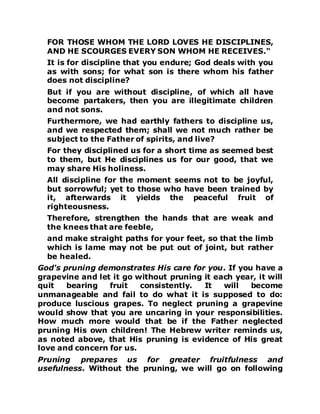 FOR THOSE WHOM THE LORD LOVES HE DISCIPLINES,
AND HE SCOURGES EVERY SON WHOM HE RECEIVES."
It is for discipline that you endure; God deals with you
as with sons; for what son is there whom his father
does not discipline?
But if you are without discipline, of which all have
become partakers, then you are illegitimate children
and not sons.
Furthermore, we had earthly fathers to discipline us,
and we respected them; shall we not much rather be
subject to the Father of spirits, and live?
For they disciplined us for a short time as seemed best
to them, but He disciplines us for our good, that we
may share His holiness.
All discipline for the moment seems not to be joyful,
but sorrowful; yet to those who have been trained by
it, afterwards it yields the peaceful fruit of
righteousness.
Therefore, strengthen the hands that are weak and
the knees that are feeble,
and make straight paths for your feet, so that the limb
which is lame may not be put out of joint, but rather
be healed.
God's pruning demonstrates His care for you. If you have a
grapevine and let it go without pruning it each year, it will
quit bearing fruit consistently. It will become
unmanageable and fail to do what it is supposed to do:
produce luscious grapes. To neglect pruning a grapevine
would show that you are uncaring in your responsibilities.
How much more would that be if the Father neglected
pruning His own children! The Hebrew writer reminds us,
as noted above, that His pruning is evidence of His great
love and concern for us.
Pruning prepares us for greater fruitfulness and
usefulness. Without the pruning, we will go on following
 
