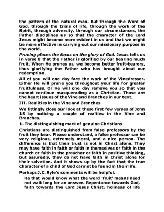 the pattern of the natural man. But through the Word of
God, through the trials of life, through the work of the
Spirit, through adversity, through our circumstances, the
Father disciplines us so that the character of the Lord
Jesus might become more evident in us and that we might
be more effective in carrying out our missionary purpose in
the world.
Pruning places the focus on the glory of God. Jesus tells us
in verse 8 that the Father is glorified by our bearing much
fruit. When He prunes us, we become better fruit-bearers,
thus glorifying the Father who has brought about our
redemption.
All of you will one day face the work of the Vinedresser.
Either He will prune you throughout your life for greater
fruitfulness. Or He will one day remove you so that you
cannot continue masquerading as a Christian. Those are
the heart issues of the Vine and Branches in our text.
III. Realities in the Vine and Branches
We fittingly close our look at these first few verses of John
15 by noticing a couple of realties in the Vine and
Branches.
1. The distinguishing mark of genuine Christians
Christians are distinguished from false professors by the
fruit they bear. Please understand, a false professor can be
very religious, extremely moral, and a nice person. The
difference is that their trust is not in Christ alone. They
may have faith in faith or faith in themselves or faith in the
church or faith in the preacher or faith in positive thinking,
but assuredly, they do not have faith in Christ alone for
their salvation. And it shows up by the fact that the true
character of a child of God cannot be found in their life.
Perhaps J.C. Ryle's comments will be helpful.
He that would know what the word 'fruit' means need
not wait long for an answer. Repentance towards God,
faith towards the Lord Jesus Christ, holiness of life
 