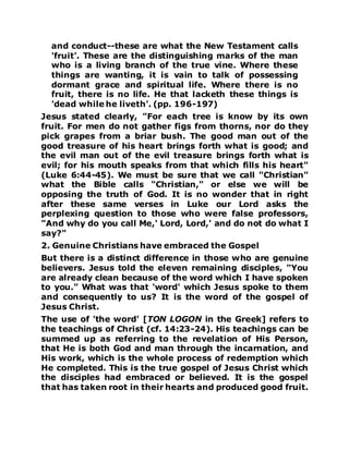 and conduct--these are what the New Testament calls
'fruit'. These are the distinguishing marks of the man
who is a living branch of the true vine. Where these
things are wanting, it is vain to talk of possessing
dormant grace and spiritual life. Where there is no
fruit, there is no life. He that lacketh these things is
'dead while he liveth'. (pp. 196-197)
Jesus stated clearly, "For each tree is know by its own
fruit. For men do not gather figs from thorns, nor do they
pick grapes from a briar bush. The good man out of the
good treasure of his heart brings forth what is good; and
the evil man out of the evil treasure brings forth what is
evil; for his mouth speaks from that which fills his heart"
(Luke 6:44-45). We must be sure that we call "Christian"
what the Bible calls "Christian," or else we will be
opposing the truth of God. It is no wonder that in right
after these same verses in Luke our Lord asks the
perplexing question to those who were false professors,
"And why do you call Me,' Lord, Lord,' and do not do what I
say?"
2. Genuine Christians have embraced the Gospel
But there is a distinct difference in those who are genuine
believers. Jesus told the eleven remaining disciples, "You
are already clean because of the word which I have spoken
to you." What was that 'word' which Jesus spoke to them
and consequently to us? It is the word of the gospel of
Jesus Christ.
The use of 'the word' [TON LOGON in the Greek] refers to
the teachings of Christ (cf. 14:23-24). His teachings can be
summed up as referring to the revelation of His Person,
that He is both God and man through the incarnation, and
His work, which is the whole process of redemption which
He completed. This is the true gospel of Jesus Christ which
the disciples had embraced or believed. It is the gospel
that has taken root in their hearts and produced good fruit.
 