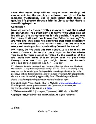 Does this mean they will no longer need pruning? Of
course not, for the pruning continues throughout life to
increase fruitfulness. But it does mean that there is
genuine life present through faith in Christ so that there is
something to prune.
Conclusion
Now we come to the end of this sermon, but not the end of
its usefulness. You must come to terms with what kind of
branch you are as represented in this parable. Are you one
that bears fruit and thus knows the Father's pruning? Or
are you one that does not bear fruit that must ultimately
face the fierceness of the Father's wrath as He cuts you
away and casts you into everlasting fire and darkness?
My friend, do not treat this text lightly. It is a clear call to
come to Jesus Christ as your only hope, as the One whom
you trust for your eternal salvation by the sacrifice of His
life. Trust Him alone that He might bear His good fruit
through you and that you might know the Father's
gracious care in pruning you for His glory.
Permissions:You are permitted and encouragedto reproduce and distribute
this material in any format provided that you do not alter the wording in any
way and you do not charge a fee beyond the costof reproduction. For web
posting, a link to this document on our website is preferred. Any exceptions to
the above must be explicitly approved by South Woods BaptistChurch.
Pleaseincludethe followingstatementon anydistributed copy:
Copyright South Woods BaptistChurch. Website: www.southwoodsbc.org.
Used by permission as granted on web site. Questions, comments, and
suggestionsaboutour site canbe sent here.
3175 GermantownRd. S. | Memphis, Tennessee| 38119| (901)758-1213
Copyright 2011, SouthWoods BaptistChurch, All Rights Reserved
A. PINK
Christ the True Vine
 