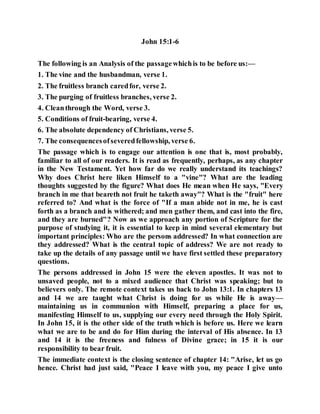 John 15:1-6
The following is an Analysis of the passagewhichis to be before us:—
1. The vine and the husbandman, verse 1.
2. The fruitless branch caredfor, verse 2.
3. The purging of fruitless branches, verse 2.
4. Cleanthrough the Word, verse 3.
5. Conditions of fruit-bearing, verse 4.
6. The absolute dependency of Christians, verse 5.
7. The consequencesofseveredfellowship, verse 6.
The passage which is to engage our attention is one that is, most probably,
familiar to all of our readers. It is read as frequently, perhaps, as any chapter
in the New Testament. Yet how far do we really understand its teachings?
Why does Christ here liken Himself to a "vine"? What are the leading
thoughts suggested by the figure? What does He mean when He says, "Every
branch in me that beareth not fruit he taketh away"? What is the "fruit" here
referred to? And what is the force of "If a man abide not in me, he is cast
forth as a branch and is withered; and men gather them, and cast into the fire,
and they are burned"? Now as we approach any portion of Scripture for the
purpose of studying it, it is essential to keep in mind several elementary but
important principles: Who are the persons addressed? In what connection are
they addressed? What is the central topic of address? We are not ready to
take up the details of any passage until we have first settled these preparatory
questions.
The persons addressed in John 15 were the eleven apostles. It was not to
unsaved people, not to a mixed audience that Christ was speaking; but to
believers only. The remote context takes us back to John 13:1. In chapters 13
and 14 we are taught what Christ is doing for us while He is away—
maintaining us in communion with Himself, preparing a place for us,
manifesting Himself to us, supplying our every need through the Holy Spirit.
In John 15, it is the other side of the truth which is before us. Here we learn
what we are to be and do for Him during the interval of His absence. In 13
and 14 it is the freeness and fulness of Divine grace; in 15 it is our
responsibility to bear fruit.
The immediate context is the closing sentence of chapter 14: "Arise, let us go
hence. Christ had just said, "Peace I leave with you, my peace I give unto
 