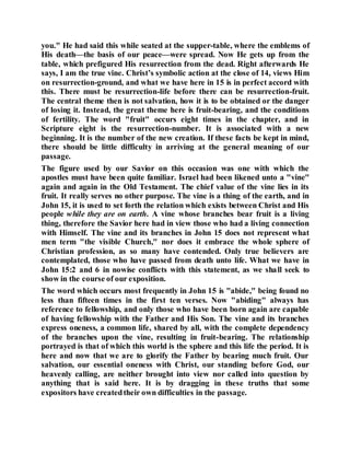 you." He had said this while seated at the supper-table, where the emblems of
His death—the basis of our peace—were spread. Now He gets up from the
table, which prefigured His resurrection from the dead. Right afterwards He
says, I am the true vine. Christ’s symbolic action at the close of 14, views Him
on resurrection-ground, and what we have here in 15 is in perfect accord with
this. There must be resurrection-life before there can be resurrection-fruit.
The central theme then is not salvation, how it is to be obtained or the danger
of losing it. Instead, the great theme here is fruit-bearing, and the conditions
of fertility. The word "fruit" occurs eight times in the chapter, and in
Scripture eight is the resurrection-number. It is associated with a new
beginning. It is the number of the new creation. If these facts be kept in mind,
there should be little difficulty in arriving at the general meaning of our
passage.
The figure used by our Savior on this occasion was one with which the
apostles must have been quite familiar. Israel had been likened unto a "vine"
again and again in the Old Testament. The chief value of the vine lies in its
fruit. It really serves no other purpose. The vine is a thing of the earth, and in
John 15, it is used to set forth the relation which exists between Christ and His
people while they are on earth. A vine whose branches bear fruit is a living
thing, therefore the Savior here had in view those who had a living connection
with Himself. The vine and its branches in John 15 does not represent what
men term "the visible Church," nor does it embrace the whole sphere of
Christian profession, as so many have contended. Only true believers are
contemplated, those who have passed from death unto life. What we have in
John 15:2 and 6 in nowise conflicts with this statement, as we shall seek to
show in the course of our exposition.
The word which occurs most frequently in John 15 is "abide," being found no
less than fifteen times in the first ten verses. Now "abiding" always has
reference to fellowship, and only those who have been born again are capable
of having fellowship with the Father and His Son. The vine and its branches
express oneness, a common life, shared by all, with the complete dependency
of the branches upon the vine, resulting in fruit-bearing. The relationship
portrayed is that of which this world is the sphere and this life the period. It is
here and now that we are to glorify the Father by bearing much fruit. Our
salvation, our essential oneness with Christ, our standing before God, our
heavenly calling, are neither brought into view nor called into question by
anything that is said here. It is by dragging in these truths that some
expositors have createdtheir own difficulties in the passage.
 