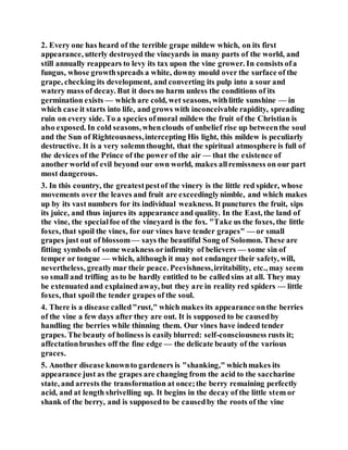 2. Every one has heard of the terrible grape mildew which, on its first
appearance, utterly destroyed the vineyards in many parts of the world, and
still annually reappears to levy its tax upon the vine grower. In consists ofa
fungus, whose growthspreads a white, downy mould over the surface of the
grape, checking its development, and converting its pulp into a sour and
watery mass of decay. But it does no harm unless the conditions of its
germination exists — which are cold, wet seasons, withlittle sunshine — in
which case it starts into life, and grows with inconceivable rapidity, spreading
ruin on every side. To a species ofmoral mildew the fruit of the Christian is
also exposed. In cold seasons,whenclouds of unbelief rise up betweenthe soul
and the Sun of Righteousness,intercepting His light, this mildew is peculiarly
destructive. It is a very solemnthought, that the spiritual atmosphere is full of
the devices of the Prince of the power of the air — that the existence of
another world of evil beyond our own world, makes allremissness on our part
most dangerous.
3. In this country, the greatestpestof the vinery is the little red spider, whose
movements over the leaves and fruit are exceedinglynimble, and which makes
up by its vast numbers for its individual weakness. It punctures the fruit, sips
its juice, and thus injures its appearance and quality. In the East, the land of
the vine, the specialfoe of the vineyard is the fox. "Take us the foxes, the little
foxes, that spoil the vines, for our vines have tender grapes" — or small
grapes just out of blossom— says the beautiful Song of Solomon. These are
fitting symbols of some weakness orinfirmity of believers — some sin of
temper or tongue — which, although it may not endangertheir safety, will,
nevertheless, greatlymar their peace. Peevishness,irritability, etc., may seem
so small and trifling as to be hardly entitled to be calledsins at all. They may
be extenuated and explained away, but they are in reality red spiders — little
foxes, that spoil the tender grapes of the soul.
4. There is a disease called"rust," which makes its appearance onthe berries
of the vine a few days after they are out. It is supposed to be causedby
handling the berries while thinning them. Our vines have indeed tender
grapes. The beauty of holiness is easilyblurred: self-consciousness rusts it;
affectationbrushes off the fine edge — the delicate beauty of the various
graces.
5. Another disease knownto gardeners is "shanking," whichmakes its
appearance just as the grapes are changing from the acid to the saccharine
state, and arrests the transformation at once;the berry remaining perfectly
acid, and at length shrivelling up. It begins in the decay of the little stem or
shank of the berry, and is supposedto be causedby the roots of the vine
 