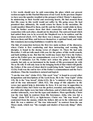 A few words should now be said concerning the place which our present
section occupies in this Paschal Discourse of our Lord. In the previous chapter
we have seen the apostles troubled at the prospect of their Master’s departure.
In ministering to their fearful and sorrowing hearts, He had assured them
that His cause in this world would not suffer by His going away: He had
promised that, ultimately, He would return for them; in the meantime, He
would manifest Himself to them, and He and the Father would abide in them.
Now He further assures them that their connection with Him and their
connection with each other, should not be dissolved. The outward bond which
had united them was to be severed; the Shepherd was to be smitten, and the
sheep scattered (Zech. 13:7). But there was a deeper, a more intimate bond,
between them and Him, and between themselves, a spiritual bond, and while
this remained, increasing fruitfulness would be the result.
The link of connection between the first two main sections of the discourse,
where Christ is first comforting and then instructing and warning His
disciples, is found in the dosing verses of chapter 14. There He had said,
Hereafter, I will not talk much with you; for the prince of this world cometh,
and hath nothing in me. But that the world may know that I love the Father;
and as the Father gave me commandment, even so I do." In the light of this,
chapter 15 intimates: Let My Father now (when the prince of this world
cometh, but only as an instrument in the hands of His government) do with
Me as He will. It will only issue in the bringing forth of that which will glorify
the Father, if the corn of wheat died it would bring forth "much fruit" (John
12:24). Fruit was the end in view of the Father’s commandment and the Son’s
obedience. Thus the transition is natural and logical.
"I am the true vine" (John 15:1). This word "true" is found in several other
designations and descriptions of the Lord Jesus. He is the "true Light" (John
1:9). He is the "true bread" (John 6:32). He is "a minister of the sanctuary,
and of the true tabernacle" (Heb. 8:2). The usage of this adjective in the
verses just quoted help to determine its force. It is not true in opposition to
that which is false; but Christ was the perfect, essential, and enduring reality,
of which other lights were but faint reflections, and of which other bread and
another tabernacle,, were but the types and shadows. More specifically, Christ
was the true light in contrast from His forerunner, John, who was but a
"lamp" (John 5:35 R.V.), or light-bearer. Christ was "the true bread" as
contrasted from the manna, which the fathers did eat in the wilderness and
died. He was a minister of "the true tabernacle" in contrast from the one
Moses made, which was "the example and shadow of heavenly things" (Heb.
8:5).
 