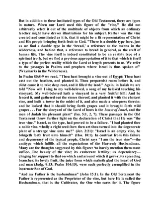 But in addition to these instituted types of the Old Testament, there are types
in nature. When our Lord used this figure of the "vine," He did not
arbitrarily select it out of the multitude of objects from which an ordinary
teacher might have drawn illustrations for his subject. Rather was the vine
created and constituted as it is, that it might be a fit representation of Christ
and His people bringing forth fruit to God. "There is a double type here, just
as we find a double type in the ‘bread,’ a reference to the manna in the
wilderness, and behind that, a reference to bread in general, as the staff of
human life. The vine itself is indeed constituted to be an earthly type of a
spiritual truth, but we find a previous appropriation of it to that which is itself
a type of the perfect reality which the Lord at length presents to us. We refer
to the passages in Psalms and prophets where Israel is thus spoken of"
(Waymarks in the Wilderness).
In Psalm 80:8-9 we read, "Thou hast brought a vine out of Egypt: Thou hast
cast out the heathen, and planted it. Thou preparedst room before it, and
didst cause it to take deep root, and it filled the land." Again, in Isaiah we are
told "Now will I sing to my well-beloved, a song of my beloved touching his
vineyard. My well-beloved hath a vineyard in a very fruitful hill: And he
fenced it, and gathered out the stones thereof, and planted it with the choicest
vine, and built a tower in the midst of it, and also made a winepress therein:
and he looked that it should bring forth grapes and it brought forth wild
grapes . . . For the vineyard of the Lord of hosts is the house of Israel, and the
men of Judah his pleasant plant" (Isa. 5:1, 2, 7). These passages in the Old
Testament throw further light on the declaration of Christ that He was "the
true vine." Israel, as the type, had proved to be a failure. "I had planted thee
a noble vine, wholly a right seed: how then art thou turned into the degenerate
plant of a strange vine unto me?" (Jer. 2:21): "Israel is an empty vine, he
bringeth forth fruit unto himself" (Hos. 10:1). In contrast from this failure
and degeneracy of the typical people, Christ says "I am the true vine"—the
antitype which fulfills all the expectations of the Heavenly Husbandman.
Many are the thoughts suggested by this figure: ‘to barely mention them must
suffice. The beauty of the vine; its exuberant fertility; its dependency—
clinging for support to that on which and around which it grows; its spreading
branches; its lovely fruit; the juice from which maketh glad the heart of God
and man (Judg. 9:13; Psalm 104:15), were each perfectly exemplified in the
incarnate Son of God.
"And my Father is the husbandman" (John 15:1). In the Old Testament the
Father is represented as the Proprietor of the vine, but here He is called the
Husbandman, that is the Cultivator, the One who cares for it. The figure
 