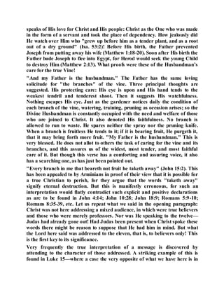 speaks of His love for Christ and His people: Christ as the One who was made
in the form of a servant and took the place of dependency. How jealously did
He watch over Him who "grew up before him as a tender plant, and as a root
out of a dry ground" (Isa. 53:2)! Before His birth, the Father prevented
Joseph from putting away his wife (Matthew 1:18-20). Soon after His birth the
Father bade Joseph to flee into Egypt, for Herod would seek the young Child
to destroy Him (Matthew 2:13). What proofs were these of the Husbandman’s
care for the true Vine!
"And my Father is the husbandman." The Father has the same loving
solicitude for "the branches" of the vine. Three principal thoughts are
suggested. His protecting care: His eye is upon and His hand tends to the
weakest tendril and tenderest shoot. Then it suggests His watchfulness.
Nothing escapes His eye. Just as the gardener notices daily the condition of
each branch of the vine, watering, training, pruning as occasion arises; so the
Divine Husbandman is constantly occupied with the need and welfare of those
who are joined to Christ. It also denoted His faithfulness. No branch is
allowed to run to waste. He spares neither the spray nor the pruning knife.
When a branch is fruitless He tends to it; if it is bearing fruit, He purgeth it,
that it may bring forth more fruit. "My Father is the husbandman." This is
very blessed. He does not allot to others the task of caring for the vine and its
branches, and this assures us of the widest, most tender, and most faithful
care of it. But though this verse has a comforting and assuring voice, it also
has a searching one, as has just been pointed out.
"Every branch in me that beareth not fruit he taketh away" (John 15:2). This
has been appealed to by Arminians in proof of their view that it is possible for
a true Christian to perish, for they argue that the words "taketh away"
signify eternal destruction. But this is manifestly erroneous, for such an
interpretation would flatly contradict such explicit and positive declarations
as are to be found in John 4:14; John 10:28; John 18:9; Romans 5:9-10;
Romans 8:35-39, etc. Let us repeat what we said in the opening paragraph:
Christ was not here addressing a mixed audience, in which were true believers
and those who were merely professors. Nor was He speaking to the twelve—
Judas had already gone out! Had Judas been present when Christ spoke these
words there might be reason to suppose that He had him in mind. But what
the Lord here said was addressed to the eleven, that is, to believers only! This
is the first keyto its significance.
Very frequently the true interpretation of a message is discovered by
attending to the character of those addressed. A striking example of this is
found in Luke 15—where a case the very opposite of what we have here is in
 
