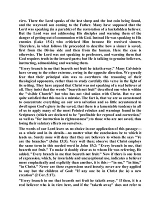 view. There the Lord speaks of the lost sheep and the lost coin being found,
and the wayward son coming to the Father. Many have supposed that the
Lord was speaking (in a parable) of the restoration of a backslidden believer.
But the Lord was not addressing His disciples and warning them of the
danger of getting out of communion with God. Instead He was speaking to His
enemies (Luke 15:2) who criticised Him because He received sinners.
Therefore, in what follows He proceeded to describe how a sinner is saved,
first from the Divine side and then from the human. Here the case is
otherwise. The Lord was not speaking to professors, and warning them that
God requires truth in the inward parts; but He is talking to genuine believers,
instructing, admonishing and warning them.
"Every branch in me that beareth not fruit he taketh away." Many Calvinists
have swung to the other extreme, erring in the opposite direction. We greatly
fear that their principal aim was to overthrow the reasoning of their
theological opponents, rather than to study carefully this verse in the light of
its setting. They have argued that Christ was not speaking of a real believer at
all. They insist that the words "beareth not fruit" described one who is within
the "visible Church" but who has not vital union with Christ. But we are
quite satisfied that this too is a mistake. The fact is, that we are so accustomed
to concentrate everything on our own salvation and so little accustomed to
dwell upon God’s glory in the saved, that there is a lamentable tendency in all
of us to apply many of the most Pointed rebukes and warnings found in the
Scriptures (which are declared to be "profitable for reproof and correction,"
as well as "for instruction in righteousness") to those who are not saved, thus
losing their salutary effects on ourselves.
The words of our Lord leave us no choice in our application of this passage—
as a whole and in its details—no matter what the conclusions be to which it
leads us. Surely none will deny that they are believers to whom He says "Ye
are the branches" (John 15:5). Very well then; observe that Christ employs
the same term in this needed word in John 15:2: "Every branch in me, that
beareth not fruit." To make it doubly clear as to whom He was referring, He
added, "Every branch in me that beareth not fruit." Now if there is one form
of expression, which, by invariable and unexceptional use, indicates a believer
more emphatically and explicitly than another, it is this:—"in me," "in him,"
"in Christ." Never are these expressions used loosely; never are they applied
to any but the children of God: "If any one be in Christ (he is) a new
creation" (2 Cor. 5:17).
"Every branch in me that beareth not fruit he taketh away." If then, it is a
real believer who is in view here, and if the "taketh away" does not refer to
 