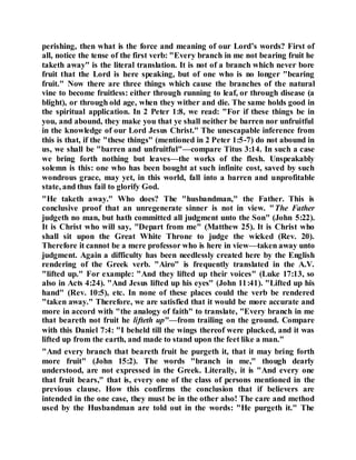 perishing, then what is the force and meaning of our Lord’s words? First of
all, notice the tense of the first verb: "Every branch in me not bearing fruit he
taketh away" is the literal translation. It is not of a branch which never bore
fruit that the Lord is here speaking, but of one who is no longer "bearing
fruit." Now there are three things which cause the branches of the natural
vine to become fruitless: either through running to leaf, or through disease (a
blight), or through old age, when they wither and die. The same holds good in
the spiritual application. In 2 Peter 1:8, we read: "For if these things be in
you, and abound, they make you that ye shall neither be barren nor unfruitful
in the knowledge of our Lord Jesus Christ." The unescapable inference from
this is that, if the "these things" (mentioned in 2 Peter 1:5-7) do not abound in
us, we shall be "barren and unfruitful"—compare Titus 3:14. In such a case
we bring forth nothing but leaves—the works of the flesh. Unspeakably
solemn is this: one who has been bought at such infinite cost, saved by such
wondrous grace, may yet, in this world, fall into a barren and unprofitable
state, and thus fail to glorify God.
"He taketh away." Who does? The "husbandman," the Father. This is
conclusive proof that an unregenerate sinner is not in view. "The Father
judgeth no man, but hath committed all judgment unto the Son" (John 5:22).
It is Christ who will say, "Depart from me" (Matthew 25). It is Christ who
shall sit upon the Great White Throne to judge the wicked (Rev. 20).
Therefore it cannot be a mere professor who is here in view—taken away unto
judgment. Again a difficulty has been needlessly created here by the English
rendering of the Greek verb. "Airo" is frequently translated in the A.V.
"lifted up." For example: "And they lifted up their voices" (Luke 17:13, so
also in Acts 4:24). "And Jesus lifted up his eyes" (John 11:41). "Lifted up his
hand" (Rev. 10:5), etc. In none of these places could the verb be rendered
"taken away." Therefore, we are satisfied that it would be more accurate and
more in accord with "the analogy of faith" to translate, "Every branch in me
that beareth not fruit he lifteth up"—from trailing on the ground. Compare
with this Daniel 7:4: "I beheld till the wings thereof were plucked, and it was
lifted up from the earth, and made to stand upon the feet like a man."
"And every branch that beareth fruit he purgeth it, that it may bring forth
more fruit" (John 15:2). The words "branch in me," though dearly
understood, are not expressed in the Greek. Literally, it is "And every one
that fruit bears," that is, every one of the class of persons mentioned in the
previous clause. How this confirms the conclusion that if believers are
intended in the one case, they must be in the other also! The care and method
used by the Husbandman are told out in the words: "He purgeth it." The
 