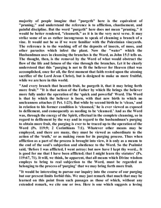 majority of people imagine that "purgeth" here is the equivalent of
"pruning," and understand the reference is to affliction, chastisement, and
painful discipline. But the word "purgeth" here does not mean "pruning," it
would be better rendered, "cleanseth," as it is in the very next verse. It may
strike some of us as rather incongruous to speak of cleansing a branch of a
vine. It would not be so if we were familiar with the Palestinian vineyards.
The reference is to the washing off of the deposits of insects, of moss, and
other parasites which infest the plant. Now the "water" which the
Husbandman uses in cleansing the branches is the Word, as John 15:3 tells us.
The thought, then, is the removal by the Word of what would obstruct the
flow of the life and fatness of the vine through the branches. Let it be clearly
understood that this "purging is not to fit the believer for Heaven (that was
accomplished, once for all, the first moment that faith rested upon the atoning
sacrifice of the Lord Jesus Christ), but is designed to make us more fruitful,
while we are here in this world.
"And every branch that beareth fruit, he purgeth it, that it may bring forth
more fruit." "It is that action of the Father by which He brings the believer
more fully under the operation of the ‘quick and powerful’ Word. The Word
is that by which the believer is born, with that new birth to which no
uncleanness attaches (1 Pet. 1:23). But while by second birth he is ‘clean,’ and
in relation to his former condition is ‘cleansed,’ he is ever viewed as exposed
to defilement, and consequently as needing to be ‘cleansed.’ And as the Word
was, through the energy of the Spirit, effectual in the complete cleansing, so in
regard to defilement by the way and in regard to the husbandman’s purging
to obtain more fruit, the purging is ever to be traced up to the operation of the
Word (Ps. 119:9; 2 Corinthians 7:1). Whatever other means may be
employed, and there are many, they must be viewed as subordinate to the
action of the ‘truth,’ or as making room for its purging process. Thus when
affliction as a part of the process is brought into view, it is only as a means to
the end of the soul’s subjection and obedience to the Word. So the Psalmist
said, ‘Before I was afflicted, I went astray: but now have I kept thy word... It
is good for me that I have been afflicted; that I might learn thy statutes’ (Ps.
119:67, 71). It will, we think, be apparent, that all means which Divine wisdom
employs to bring to real subjection to the Word, must be regarded as
belonging to the process of‘purging’ that we may bring forth more fruit.
"It would be interesting to pursue our inquiry into the course of our purging
but our present limits forbid this. We may just remark that much that may be
learned on this point from such passages as those of which, without any
extended remark, we cite one or two. Here is one which suggests a loving
 