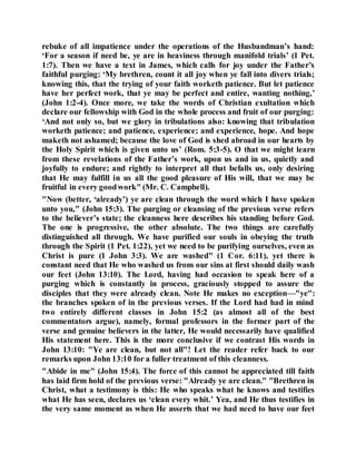 rebuke of all impatience under the operations of the Husbandman’s hand:
‘For a season if need be, ye are in heaviness through manifold trials’ (1 Pet.
1:7). Then we have a text in James, which calls for joy under the Father’s
faithful purging: ‘My brethren, count it all joy when ye fall into divers trials;
knowing this, that the trying of your faith worketh patience. But let patience
have her perfect work, that ye may be perfect and entire, wanting nothing,’
(John 1:2-4). Once more, we take the words of Christian exultation which
declare our fellowship with God in the whole process and fruit of our purging:
‘And not only so, but we glory in tribulations also: knowing that tribulation
worketh patience; and patience, experience; and experience, hope. And hope
maketh not ashamed; because the love of God is shed abroad in our hearts by
the Holy Spirit which is given unto us’ (Rom. 5:3-5). O that we might learn
from these revelations of the Father’s work, upon us and in us, quietly and
joyfully to endure; and rightly to interpret all that befalls us, only desiring
that He may fulfill in us all the good pleasure of His will, that we may be
fruitful in every goodwork" (Mr. C. Campbell).
"Now (better, ‘already’) ye are clean through the word which I have spoken
unto you," (John 15:3). The purging or cleansing of the previous verse refers
to the believer’s state; the cleanness here describes his standing before God.
The one is progressive, the other absolute. The two things are carefully
distinguished all through. We have purified our souls in obeying the truth
through the Spirit (1 Pet. 1:22), yet we need to be purifying ourselves, even as
Christ is pure (1 John 3:3). We are washed" (1 Cor. 6:11), yet there is
constant need that He who washed us from our sins at first should daily wash
our feet (John 13:10). The Lord, having had occasion to speak here of a
purging which is constantly in process, graciously stopped to assure the
disciples that they were already clean. Note He makes no exception—"ye":
the branches spoken of in the previous verses. If the Lord had had in mind
two entirely different classes in John 15:2 (as almost all of the best
commentators argue), namely, formal professors in the former part of the
verse and genuine believers in the latter, He would necessarily have qualified
His statement here. This is the more conclusive if we contrast His words in
John 13:10: "Ye are clean, but not all"! Let the reader refer back to our
remarks upon John 13:10 for a fuller treatment of this cleanness.
"Abide in me" (John 15:4). The force of this cannot be appreciated till faith
has laid firm hold of the previous verse: "Already ye are clean." "Brethren in
Christ, what a testimony is this: He who speaks what he knows and testifies
what He has seen, declares us ‘clean every whit.’ Yea, and He thus testifies in
the very same moment as when He asserts that we had need to have our feet
 
