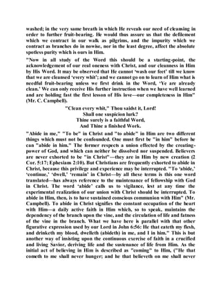 washed; in the very same breath in which He reveals our need of cleansing in
order to further fruit-bearing. He would thus assure us that the defilement
which we contract in our walk as pilgrims, and the impurity which we
contract as branches do in nowise, nor in the least degree, affect the absolute
spotless purity which is ours in Him.
"Now in all study of the Word this should be a starting-point, the
acknowledgement of our real oneness with Christ, and our cleanness in Him
by His Word. It may be observed that He cannot ‘wash our feet’ till we know
that we are cleansed ‘every whit’; and we cannot go on to learn of Him what is
needful fruit-bearing unless we first drink in the Word, ‘Ye are already
clean.’ We can only receive His further instruction when we have well learned
and are holding fast the first lesson of His love—our completeness in Him"
(Mr. C. Campbell).
"Clean every whit," Thou saidst it, Lord!
Shall one suspicion lurk?
Thine surely is a faithful Word,
And Thine a finished Work.
"Abide in me," "To be" in Christ and "to abide" in Him are two different
things which must not be confounded. One must first be "in him" before he
can "abide in him." The former respects a union effected by the creating-
power of God, and which can neither be dissolved nor suspended. Believers
are never exhorted to be "in Christ"—they are in Him by new creation (2
Cor. 5:17; Ephesians 2:10). But Christians are frequently exhorted to abide in
Christ, because this privilege and experience may be interrupted. "To ‘abide,’
‘continue,’ ‘dwell,’ ‘remain’ in Christ—by all these terms is this one word
translated—has always reference to the maintenance of fellowship with God
in Christ. The word ‘abide’ calls us to vigilance, lest at any time the
experimental realization of our union with Christ should be interrupted. To
abide in Him, then, is to have sustained conscious communion with Him" (Mr.
Campbell). To abide in Christ signifies the constant occupation of the heart
with Him—a daily active faith in Him which, so to speak, maintains the
dependency of the branch upon the vine, and the circulation of life and fatness
of the vine in the branch. What we have here is parallel with that other
figurative expression used by our Lord in John 6:56: He that eateth my flesh,
and drinketh my blood, dwelleth (abideth) in me, and I in him." This is but
another way of insisting upon the continuous exercise of faith in a crucified
and living Savior, deriving life and the sustenance of life from Him. As the
initial act of believing in Him is described as "coming" to Him, ("He that
cometh to me shall never hunger; and he that believeth on me shall never
 