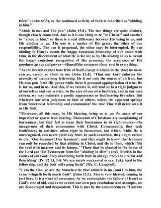 thirst": John 6:35), so the continued activity of faith is described as "abiding
in him."
"Abide in me, and I in you" (John 15:4). The two things are quite distinct,
though closely connected. Just as it is one thing to be "in Christ," and another
to "abide in him," so there is a real difference between His being in us, and
His abiding in us. The one is a matter of His grace; the other of our
responsibility. The one is perpetual, the other may be interrupted. By our
abiding in Him is meant the happy conscious fellowship of our union with
Him, in the discernment of what He is for us; so by His abiding in us is meant
the happy conscious recognition of His presence, the assurance of His
goodness,graceand power—Himselfthe recourse ofour soul in everything.
"As the branch cannot bear fruit of itself, except it abides in the vine; no more
can ye, except ye abide in me (John 15:4). "Thus our Lord enforces the
necessity of maintaining fellowship. He is not only the source of all fruit, but
He also puts forth His power while there is personal appropriation of what He
is for us, and in us. And this, if we receive it, will lead us to a right judgment
of ourselves and our service. In the eyes of our own brethren, and in our own
esteem, we may maintain a goodly appearance as fruitbearing branches. But
whatever our own judgment or that of others, unless the apparent springs
from ‘innermost fellowship and communion’ the true Vine will never own it
as His fruit.
"Moreover, all this may, by His blessing, bring us to see the cause of our
imperfect or sparse fruit bearing. Thousands of Christians are complaining of
barrenness; but they fail to trace their barrenness to its right source—the
meagerness of their communion with Christ. Consequently, they seek
fruitfulness in activities, often right in themselves, but which, while He is
unrecognized, can never yield any fruit. In such condition, they ought rather
to cry, ‘Our leanness! Our leanness’; and they ought to know that leanness
can only be remedied by that abiding in Christ, and He in them, which ‘fills
the soul with marrow and its fatness.’ ‘Those that be planted in the house of
the Lord (an Old Testament form for "abiding in Him") shall flourish in the
courts of our God. They shall bring forth fruit in old age; they shall be fat and
flourishing’ (Ps. 92:13, 14). We are surely warranted to say, Take heed to the
fellowship, and the fruit will spring forth" (Mr. C. Campbell).
"I am the vine, ye are the branches: he that abideth in me, and I in him, the
same bringeth forth much fruit" (John 15:5). This is very blessed, coming in
just here. It is a word of assurance. As we contemplate the failure of Israel as
God’s vine of old, and as we review our own past resolutions and attempts, we
are discouraged and despondent. This is met by the announcement, "I am the
 