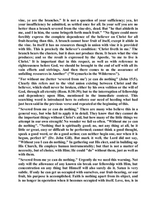 vine, ye are the branches." It is not a question of your sufficiency; yea, let
your insufficiency be admitted, as settled once for all. In your self you are no
better than a branch severed from the vine-dry, dead. But "he that abideth in
me, and I in him, the same bringeth forth much fruit." "No figure could more
forcibly express the complete dependence of the believer on Christ for all
fruit-bearing than this. A branch cannot bear fruit of itself, except it abide in
the vine. In itself it has no resources though in union with vine it is provided
with life. This is precisely the believer’s condition: ‘Christ liveth in me.’ The
branch bears the clusters, but it does not produce them. It bears what the vine
produces; and so the result is expressed by the Apostle, ‘to me to live is
Christ.’ It is important that in this respect, as well as with reference to
righteousness before God, we should be brought to the end of self with all its
vain efforts and strivings. And then there comes to us the assurance of
unfailing resources in Another" ("Waymarks in the Wilderness").
"For without me (better ‘severed from me’) ye can do nothing" (John 15:5).
Clearly this refers not to the vital union existing between Christ and the
believer, which shall never be broken, either by his own volition or the will of
God, through all eternity (Rom. 8:38-39); but to the interruption of fellowship
and dependency upon Him, mentioned in the immediate context. This
searching word is introduced here to enforce our need of heeding what had
just been said in the previous verse and repeatedat the beginning of this.
"Severed from me ye can do nothing." There are many who believe this in a
general way, but who fail to apply it in detail. They know that they cannot do
the important things without Christ’s aid, but how many of the little things we
attempt in our own strength! No wonder we fail so often. "Without me ye can
do nothing". "Nothing that is spiritually good; no, not any thing at all, be it
little or great, easy or difficult to be performed; cannot think a good thought,
speak a good word, or do a good action; can neither begin one, nor when it is
begun, perfect it" (Dr. John Gill). But mark it well, the Lord did not say,
"Without you I can do nothing." In gathering out His elect, and in building up
His Church, He employs human instrumentality; but that is not a matter of
necessity, but of choice, with Him; He could "do" without them, just as well as
with them.
"Severed from me ye can do nothing." Urgently do we need this warning. Not
only will the allowance of any known sin break our fellowship with Him, but
concentration on any thing but Himself will also surely do it. Satan is very
subtle. If only he can get us occupied with ourselves, our fruit-bearing, or our
fruit, his purpose is accomplished. Faith is nothing apart from its object, and
is no longer in operation when it becomes occupied with itself. Love, too, is in
 