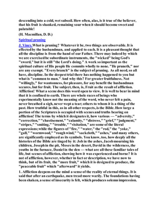 descending into a cold, wet subsoil. How often, alas, is it true of the believer,
that his fruit is shanked, remaining sour when it should become sweetand
palatable!
(H. Macmillan, D. D.)
Spiritual pruning
J. Viney.What is pruning? Whateverit be, two things are observable. It is
effectedby the husbandman, and applied to each. It is a pleasantthought that
all the discipline is from the hand of our Father. There may indeed by which
we are exercisedbe subordinate instruments, the "wicked" being God's
"sword," but it is still "the Lord's doing." A work so important as the
spiritual culture of His people He commits wholly to none. "He pruneth," nor
are any exempt. "Everybranch" is the subject of pruning. As all need, so all
have, discipline. In the deepesttrial there has nothing happened to you but
what is "common to man." And why this? For greaterfruitfulness. Not
"willingly," for wantonness, forpleasure, for any benefit the husbandman
secures, but for fruit. The subject, then, is, Fruit as the result of affliction.
Affliction! What a scene does this word open to view. It is well to bear in mind
that it is confined to earth. There are whole races ofbeings who
experimentally know not the meaning of the word, who never felt a pain,
never breathed a sigh, never wept a tear; others to whom it is a thing of the
past. How truthful in this, as in all other respects, is the Bible. How large a
portion of the Scriptures is occupied with scenesand truths bearing on
affliction! The terms by which it designates it, how various — "adversity,"
"correction,""chastisement," "calamity," "distress,""grief,""judgment,"
"stripes," "smiting," "trouble," "visitation," are some of the literal
expressions;while the figures of "fire," "water," the "rod," the "yoke,"
"gall," "wormwood," "roughwind," "sackcloth,""ashes,"and many others,
are significantly employed as its symbols. You know, too, how deeply all the
histories of the Bible are tinged by it: Job in the ashes, Jacobmourning his
children, Josephin the pit, Moses in the desert, David in the wilderness, the
youths in the furnace, Danielin the den — what are all these familiar tales of
life, but scenes ofaffliction, showing how it was experiencedand borne? It is
not of affliction, however, whether in fact or description, we have now to
think, but of its fruit, the "more fruit," which it is designed to produce, the
"peaceable fruit" which "afterward" it yields.
1. Affliction deepens on the mind a sense of the reality of eternal things. It is
said that after an earthquake, men tread more warily. The foundations having
been shaken, a sense of insecurity is felt, which produces solemn impression.
 