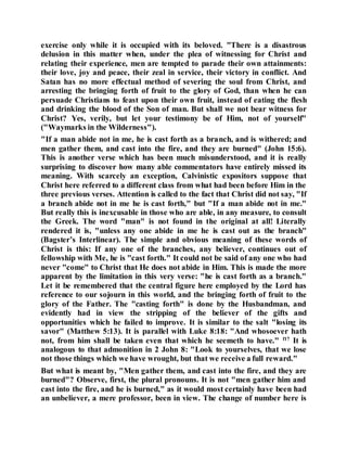 exercise only while it is occupied with its beloved. "There is a disastrous
delusion in this matter when, under the plea of witnessing for Christ and
relating their experience, men are tempted to parade their own attainments:
their love, joy and peace, their zeal in service, their victory in conflict. And
Satan has no more effectual method of severing the soul from Christ, and
arresting the bringing forth of fruit to the glory of God, than when he can
persuade Christians to feast upon their own fruit, instead of eating the flesh
and drinking the blood of the Son of man. But shall we not bear witness for
Christ? Yes, verily, but let your testimony be of Him, not of yourself"
("Waymarks in the Wilderness").
"If a man abide not in me, he is cast forth as a branch, and is withered; and
men gather them, and cast into the fire, and they are burned" (John 15:6).
This is another verse which has been much misunderstood, and it is really
surprising to discover how many able commentators have entirely missed its
meaning. With scarcely an exception, Calvinistic expositors suppose that
Christ here referred to a different class from what had been before Him in the
three previous verses. Attention is called to the fact that Christ did not say, "If
a branch abide not in me he is cast forth," but "If a man abide not in me."
But really this is inexcusable in those who are able, in any measure, to consult
the Greek. The word "man" is not found in the original at all! Literally
rendered it is, "unless any one abide in me he is cast out as the branch"
(Bagster’s Interlinear). The simple and obvious meaning of these words of
Christ is this: If any one of the branches, any believer, continues out of
fellowship with Me, he is "cast forth." It could not be said of any one who had
never "come" to Christ that He does not abide in Him. This is made the more
apparent by the limitation in this very verse: "he is cast forth as a branch."
Let it be remembered that the central figure here employed by the Lord has
reference to our sojourn in this world, and the bringing forth of fruit to the
glory of the Father. The "casting forth" is done by the Husbandman, and
evidently had in view the stripping of the believer of the gifts and
opportunities which he failed to improve. It is similar to the salt "losing its
savor" (Matthew 5:13). It is parallel with Luke 8:18: "And whosoever hath
not, from him shall be taken even that which he seemeth to have." f17
It is
analogous to that admonition in 2 John 8: "Look to yourselves, that we lose
not those things which we have wrought, but that we receive a full reward."
But what is meant by, "Men gather them, and cast into the fire, and they are
burned"? Observe, first, the plural pronouns. It is not "men gather him and
cast into the fire, and he is burned," as it would most certainly have been had
an unbeliever, a mere professor, been in view. The change of number here is
 