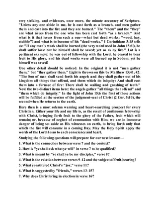 very striking, and evidences, once more, the minute accuracy of Scripture.
"Unless any one abide in me, he is east forth as a branch, and men gather
them and cast into the fire and they are burned." The "them" and the "they"
are what issues from the one who has been cast forth "as a branch." And
what is it that issues from such a one—what but dead works: "wood, hay,
stubble"! and what is to become of his "dead works." 1 Corinthians 3:15 tells
us: "If any man’s work shall be burned (the very word used in John 15:6!), he
shall suffer loss: but he himself shall be saved; yet so as by fire." Lot is a
pertinent example: he was out of fellowship with the Lord, he ceased to bear
fruit to His glory, and his dead works were all burned up in Sodom; yet he
himself was saved!
One other detail should be noticed. In the original it is not "men gather
them," but "they gather them." Light is thrown on this by Matthew 13:41, 42:
"The Son of man shall send forth his angels and they shall gather out of his
kingdom all things that offend, and them which do iniquity: And shall east
them into a furnace of fire: There shall be wailing and gnashing of teeth."
Note the two distinct items here: the angels gather "all things that offend" and
"them which do iniquity." In the light of John 15:6 the first of these actions
will be fulfilled at the session of the judgment-seat of Christ (2 Cor. 5:10), the
secondwhen He returns to the earth.
Here then is a most solemn warning and heart-searching prospect for every
Christian. Either your life and my life is, as the result of continuous fellowship
with Christ, bringing forth fruit to the glory of the Father, fruit which will
remain; or, because of neglect of communion with Him, we are in immense
danger of being set aside as His witnesses on earth, to bring forth only that
which the fire will consume in a coming Day. May the Holy Spirit apply the
words of the Lord Jesus to eachconscienceandheart.
Studying the following questions will prepare for our next lesson:—
1. What is the connectionbetweenverse 7 and the context?
2. How is "ye shall ask whatye will" in verse 7 to be qualified?
3. What is meant by "so shall ye be my disciples," verse 8?
4. What is the relation betweenverses 9-12 and the subject of fruit-bearing?
5. What constituted Christ’s "joy," verse 11?
6. What is suggestedby "friends," verses 13-15?
7. Why does Christ bring in electionin verse 16?
 