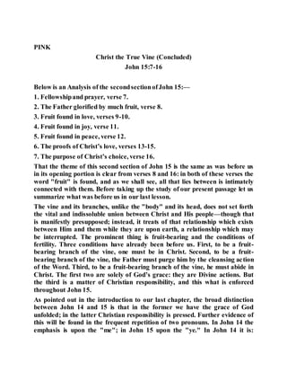 PINK
Christ the True Vine (Concluded)
John 15:7-16
Below is an Analysis of the secondsectionofJohn 15:—
1. Fellowshipand prayer, verse 7.
2. The Father glorified by much fruit, verse 8.
3. Fruit found in love, verses 9-10.
4. Fruit found in joy, verse 11.
5. Fruit found in peace, verse 12.
6. The proofs of Christ’s love, verses 13-15.
7. The purpose of Christ’s choice, verse 16.
That the theme of this second section of John 15 is the same as was before us
in its opening portion is clear from verses 8 and 16: in both of these verses the
word "fruit" is found, and as we shall see, all that lies between is intimately
connected with them. Before taking up the study of our present passage let us
summarize what was before us in our last lesson.
The vine and its branches, unlike the "body" and its head, does not set forth
the vital and indissoluble union between Christ and His people—though that
is manifestly presupposed; instead, it treats of that relationship which exists
between Him and them while they are upon earth, a relationship which may
be interrupted. The prominent thing is fruit-bearing and the conditions of
fertility. Three conditions have already been before us. First, to be a fruit-
bearing branch of the vine, one must be in Christ. Second, to be a fruit-
bearing branch of the vine, the Father must purge him by the cleansing action
of the Word. Third, to be a fruit-bearing branch of the vine, he must abide in
Christ. The first two are solely of God’s grace: they are Divine actions. But
the third is a matter of Christian responsibility, and this what is enforced
throughout John 15.
As pointed out in the introduction to our last chapter, the broad distinction
between John 14 and 15 is that in the former we have the grace of God
unfolded; in the latter Christian responsibility is pressed. Further evidence of
this will be found in the frequent repetition of two pronouns. In John 14 the
emphasis is upon the "me"; in John 15 upon the "ye." In John 14 it is:
 