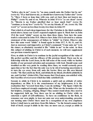 "believe also in me" (verse 1); "no man cometh unto the Father but by me"
(verse 6); "If ye had known me, ye should have known my Father also" (verse
7); "Have I been so long time with you, and yet hast thou not known me,
Philip?" (verse 9); and so on. Whereas in John 15 it is "ye are clean" (verse
3); "Herein is my Father glorified that ye bear much fruit" (verse 8);
"continue ye in my love" (verse 9); "Ye are my friends, if" etc. (verse 14). The
word "ye" occurs no less than twenty-two times in John 15!
That which is of such deep importance for the Christian is the third condition
noted above; hence our Lord’s repeated emphasis upon it. Mark how in John
15:4 the word "abide" occurs no less than three times. Note how the same
truth is reiterated in John 15:5. Observe how John 15:6 is devoted to a solemn
statement of the consequences of failure to "abide" in Christ. Observe also
how this same word "abide" is found again in John 15:7, 9, 10, 11, and 16.
Just as necessary and imperative as Christ’s command "Come unto me" is to
the sinner, so absolutely essential is His "Abide in me" to the saint. As then
this subject of abiding in Christ is of such moment, we will now supplement
our previous remarks upon it.
First, to abide in Christ is to continue in the joyful recognition of the value of
His perfect sacrifice and the efficacy of His precious blood. There can be no
fellowship with the Lord Jesus, in the full sense of the word, while we harbor
doubts of our personal salvation and acceptance with God. Should some soul
troubled on this very point be reading these lines, we would earnestly press
upon him or her the fact that the only way to be rid of torturing uncertainty is
to turn the eye away from self, unto the Savior. Here are His own blessed
words: "He that eateth my flesh, and drinketh my blood, dwelleth (abideth) in
me, and I in him" (John 6:56), That means that I feed upon, am satisfied with,
that Sacrifice ofsweetsavorwhich has fully satisfiedGod.
Second, to abide in Christ is to maintain a spirit and an attitude of entire
dependency on Him. It is the consciousness of my helplessness; it is the
realization that "severed from him, I can do nothing." The figure which the
Lord here employed strongly emphasizes this. What are the branches of a vine
but helpless, creeping, clinging, things? They cannot stand alone; they need to
be supported, held up. Now there can be no abiding in Christ while we
entertain a spirit of self-sufficiency. To have no confidence in the flesh, to
renounce our own might, to lean not unto our own understanding, precedes
our turning unto Christ: there must be a recognition of my own emptiness
before I shall turn to and draw from His fulness. "As the branch cannot bear
fruit of itself, except it abide in the vine; no more can ye, except ye abide in
 