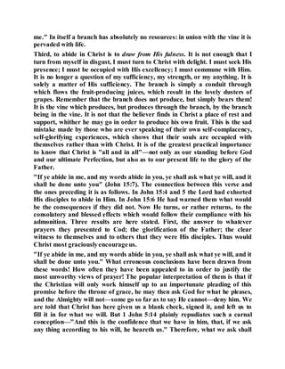 me." In itself a branch has absolutely no resources: in union with the vine it is
pervaded with life.
Third, to abide in Christ is to draw from His fulness. It is not enough that I
turn from myself in disgust, I must turn to Christ with delight. I must seek His
presence; I must be occupied with His excellency; I must commune with Him.
It is no longer a question of my sufficiency, my strength, or my anything. It is
solely a matter of His sufficiency. The branch is simply a conduit through
which flows the fruit-producing juices, which result in the lovely dusters of
grapes. Remember that the branch does not produce, but simply bears them!
It is the vine which produces, but produces through the branch, by the branch
being in the vine. It is not that the believer finds in Christ a place of rest and
support, whither he may go in order to produce his own fruit. This is the sad
mistake made by those who are ever speaking of their own self-complacency,
self-glorifying experiences, which shows that their souls are occupied with
themselves rather than with Christ. It is of the greatest practical importance
to know that Christ is "all and in all"—not only as our standing before God
and our ultimate Perfection, but also as to our present life to the glory of the
Father.
"If ye abide in me, and my words abide in you, ye shall ask what ye will, and it
shall be done unto you" (John 15:7). The connection between this verse and
the ones preceding it is as follows. In John 15:4 and 5 the Lord had exhorted
His disciples to abide in Him. In John 15:6 He had warned them what would
be the consequences if they did not. Now He turns, or rather returns, to the
consolatory and blessed effects which would follow their compliance with his
admonition. Three results are here stated. First, the answer to whatever
prayers they presented to Cod; the glorification of the Father; the clear
witness to themselves and to others that they were His disciples. Thus would
Christ most graciouslyencourageus.
"If ye abide in me, and my words abide in you, ye shall ask what ye will, and it
shall be done unto you." What erroneous conclusions have been drawn from
these words! How often they have been appealed to in order to justify the
most unworthy views of prayer! The popular interpretation of them is that if
the Christian will only work himself up to an importunate pleading of this
promise before the throne of grace, he may then ask God for what he pleases,
and the Almighty will not—some go so far as to say He cannot—deny him. We
are told that Christ has here given us a blank check, signed it, and left us to
fill it in for what we will. But 1 John 5:14 plainly repudiates such a carnal
conception—"And this is the confidence that we have in him, that, if we ask
any thing according to his will, he heareth us." Therefore, what we ask shall
 